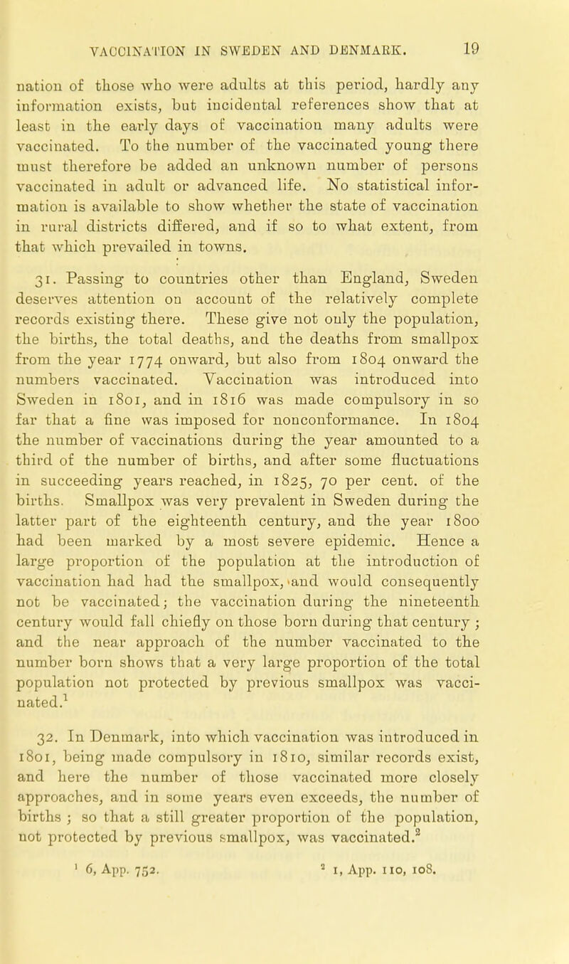 nation of those who were adults at this period, hardly any information exists, but incidental references show that at least in the early days of vaccination many adults were vaccinated. To the number of the vaccinated young there must therefore be added an unknown number of persons vaccinated in adult or advanced life. No statistical infor- mation is available to show whether the state of vaccination in rural districts differed, and if so to what extent, from that which prevailed in towns, 31. Passing to countries other than England, Sweden deserves attention on account of the relatively complete records existing there. These give not only the population, the births, the total deaths, and the deaths from smallpox from the year 1774 onward, but also fi'om 1804 onward the numbers vaccinated. Vaccination was introduced into Sweden in 1801, and in 1816 was made compulsory in so far that a fine was imposed for nonconformance. In 1804 the number of vaccinations during the year amounted to a third of the number of births, and after some fluctuations in succeeding years reached, in 1825, 70 per cent, of the births. Smallpox was very prevalent in Sweden during the latter part of the eighteenth century, and the year 1800 had been marked by a most severe epidemic. Hence a large proportion of the population at the introduction of vaccination had had the smallpox, 'and would consequently not be vaccinated; the vaccination during the nineteenth century would fall chiefly on those born during that century ; and the near approach of the number vaccinated to the number born shows that a very large proportion of the total population not protected by previous smallpox was vacci- nated.^ 32. In Denmark, into which vaccination was introduced in 1801, being made compulsory in 1810, similar records exist, and here the number of those vaccinated more closely appi'oaches, and in some years even exceeds, the number of births ; so that a still greater proportion of the population, not protected by previous smallpox, was vaccinated.^