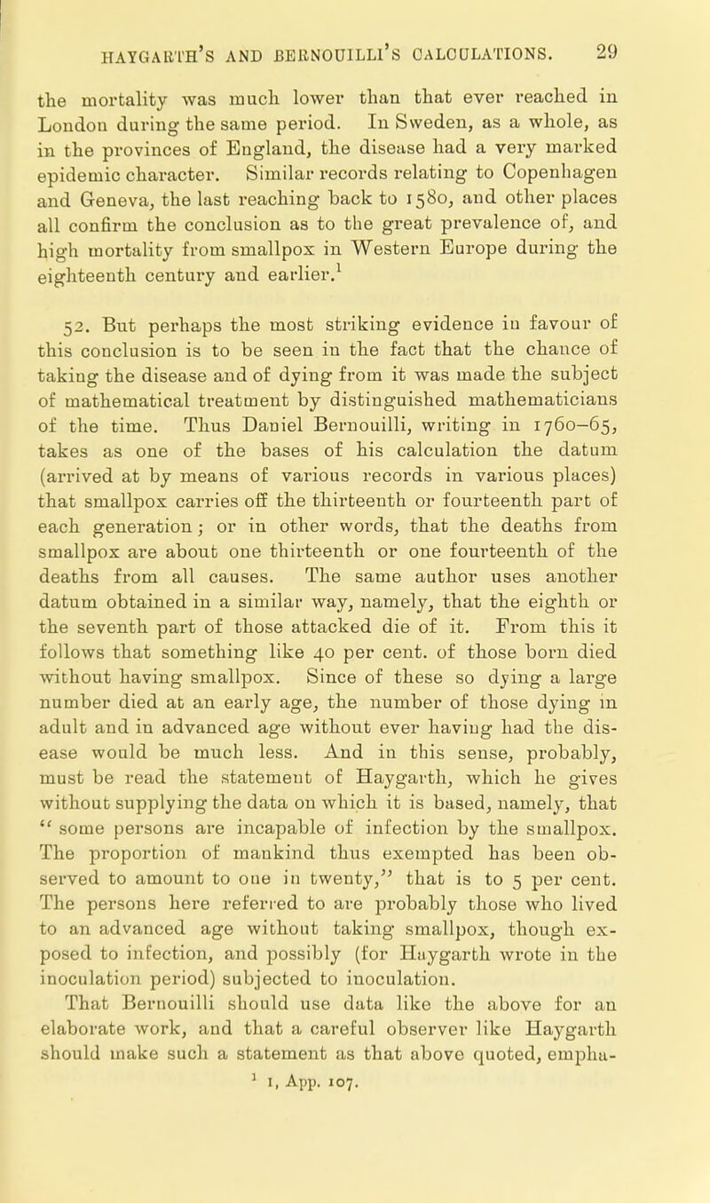 the mortality was much lowei* than that ever reached in London during the same period. In Sweden, as a whole, as in the provinces of England, the disease had a very marked epidemic character. Similar records relating to Copenhagen and Geneva, the last reaching back to 1580, and other places all confirm the conclusion as to the great prevalence of, and high mortality from smallpox in Western Europe during the eighteenth century and earlier.^ 52. But perhaps the most striking evidence in favour of this conclusion is to be seen in the fact that the chance of taking the disease and of dying from it was made the subject of mathematical treatment by distinguished mathematicians of the time. Thus Daniel Bernouilli, writing in 1760-65, takes as one of the bases of his calculation the datum (arrived at by means of various records in various places) that smallpos carries oii the thirteenth or fourteenth part of each generation; or in other words, that the deaths from smallpox are about one thirteenth or one fourteenth of the deaths from all causes. The same author uses another datum obtained in a similar way, namely^ that the eighth or the seventh part of those attacked die of it. From this it follows that something like 40 per cent, of those born died without having smallpox. Since of these so djing a large number died at an early age, the number of those dying m adult and in advanced age without ever having had the dis- ease would be much less. And in this sense, probably, must be read the statement of Haygarth, which he gives without supplying the data on which it is based, namely, that  some persons are incapable of infection by the smallpox. The proportion of mankind thus exempted has been ob- served to amount to one in twenty,'^ that is to 5 per cent. The persons here referred to are probably those who lived to an advanced age without taking smallpox, though ex- posed to infection, and jDOssibly (for Huygarth wrote in the inoculation period) subjected to inoculation. That Bernouilli should use data like the above for an elaborate work, and that a careful observer like Haygarth should make such a statement as that above quoted, emplm-