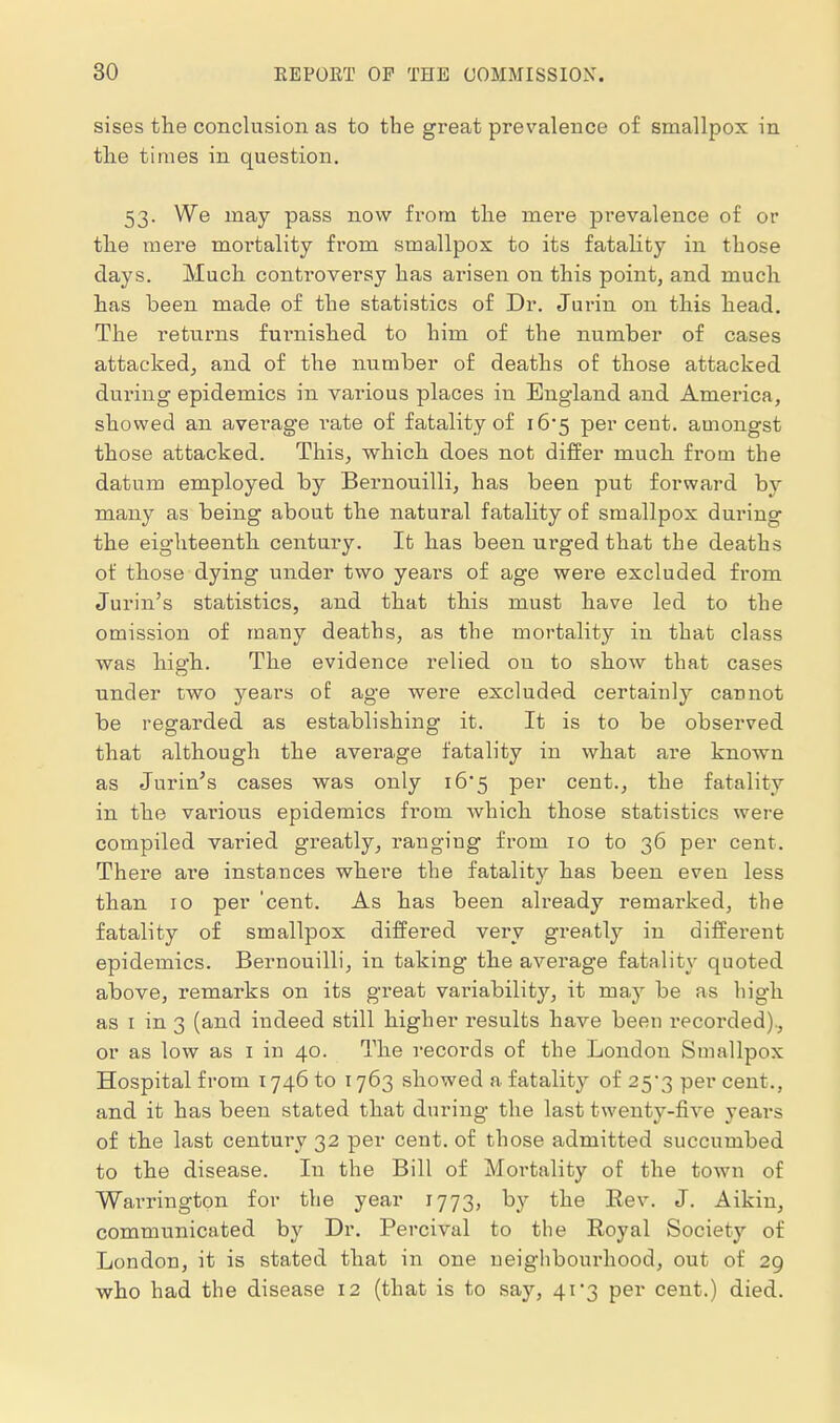 sises the conclusion as to the great prevalence of smallpox in the times in question. 53. We may pass now from the mere prevalence of or the mere moi'tality from smallpox to its fatality in those days. Much controversy has arisen on this point, and much has been made of the statistics of Dr. Jurin on this head. The returns fui^nished to him of the number of cases attacked^ and of the number of deaths of those attacked dui'ing epidemics in various places in England and America, showed an avei-age i-ate of fatality of 16*5 percent, amongst those attacked. This, which does not differ much from the datum employed by Bernouilli, has been put forward by many as being about the natural fatality of smallpox during the eighteenth century. It has been urged that the deaths of those dying under two years of age were excluded from Jurin's statistics, and that this must have led to the omission of many deaths, as the mortality in that class was high. The evidence relied on to show that cases under two years of age were excluded certainly cannot be regarded as establishing it. It is to be observed that although the average fatality in what are known as Jurin^s cases was only i65 per cent., the fatality in the various epidemics from which those statistics were compiled varied greatly, ranging from 10 to 36 per cent. There are instances where the fatality has been even less than 10 per 'cent. As has been already remarked, the fatality of smallpox differed very greatly in different epidemics. Bernouilli, in taking the average fatality quoted above, remarks on its great variability, it may be as high as I in 3 (and indeed still higher results have been recorded), or as low as i in 40. The records of the London Smallpox Hospital from 1746 to 1763 showed a fatality of 25*3 per cent., and it has been stated that during the last twenty-five years of the last century 32 per cent, of those admitted succumbed to the disease. In the Bill of Mortality of the town of Warrington for the year 1773, by the Eev. J. Aikin, communicated by Dr. Percival to the Royal Society of London, it is stated that in one neighbourhood, out of 29 vfho had the disease 12 (that is to say, 41*3 per cent.) died.