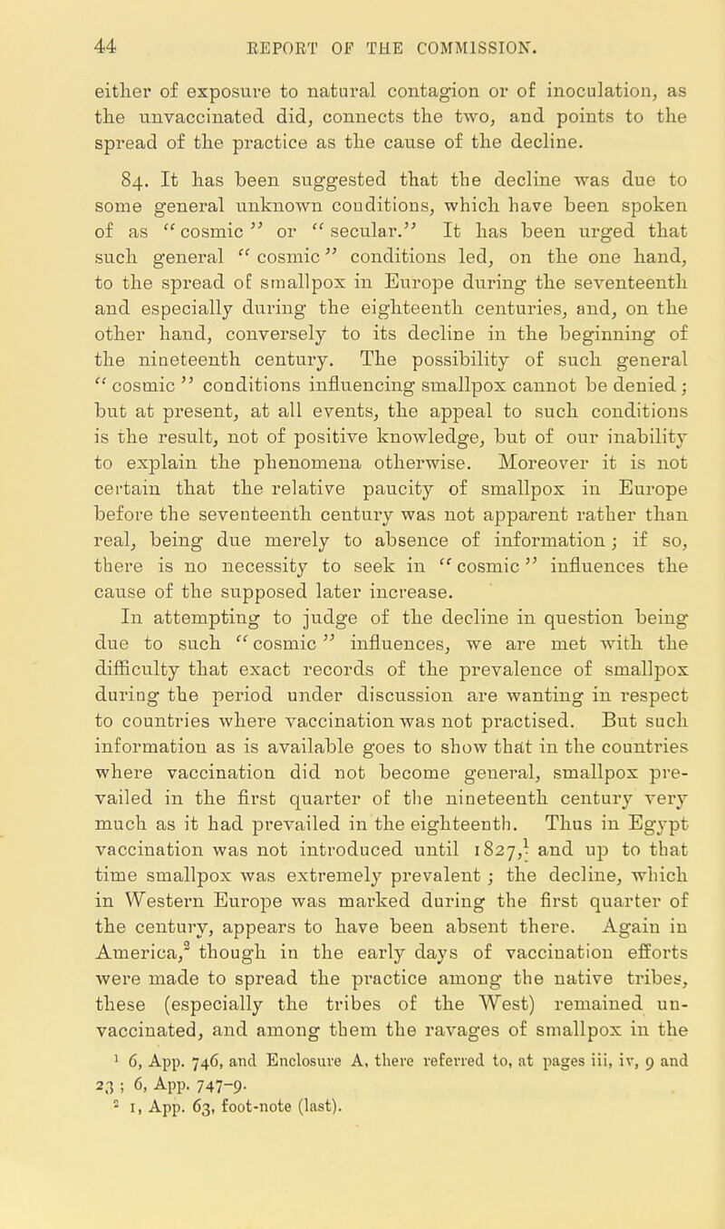 either of exposure to natural contagion or of inoculation, as the unvaccinated did, connects the two, and points to the spread of the practice as the cause of the decline. 84. It has been suggested that the decline was due to some general unknown conditions, which have been spoken of as cosmic or secular. It has been urged that such general  cosmic conditions led, on the one hand, to the spread of smallpox in Europe during the seventeenth and especially during the eighteenth centuries, and, on the other hand, conversely to its decline in the beginning of the nineteenth century. The possibility of such general  cosmic  conditions influencing smallpox cannot be denied ; but at present, at all events, the appeal to such conditions is the result, not of positive knowledge, but of our inability to explain the phenomena otherwise. Moreover it is not certain that the relative paucity of smallpox in Europe before the seventeenth century was not apparent rather than real, being due merely to absence of information; if so, there is no necessity to seek in  cosmic influences the cause of the supposed later increase. In attempting to judge of the decline in question being due to such  cosmic  influences, we are met with the difficulty that exact records of the prevalence of smallpox dui'ing the period under discussion are wanting in respect to countries where vaccination was not practised. But such information as is available goes to show thttt in the countries where vaccination did not become general, smallpox pre- vailed in the first quarter of the nineteenth century very much as it had prevailed in the eighteenth. Thus in Egypt vaccination was not introduced until 1827,^ and up to that time smallpox was extremely prevalent; the decline, which in Western Europe was marked during the first quarter of the century, appears to have been absent there. Again in America,^ though in the early days of vaccination efforts were made to spread the practice among the native tribes, these (especially the tribes of the West) remained un- vaccinated, and among them the ravages of smallpox in the ' 6, App. 746, and Enclosure A, there referred to, at pages iii, iv, 9 and 23 ; 6, App. 747-9-  I, App. 63, foot-note (last).