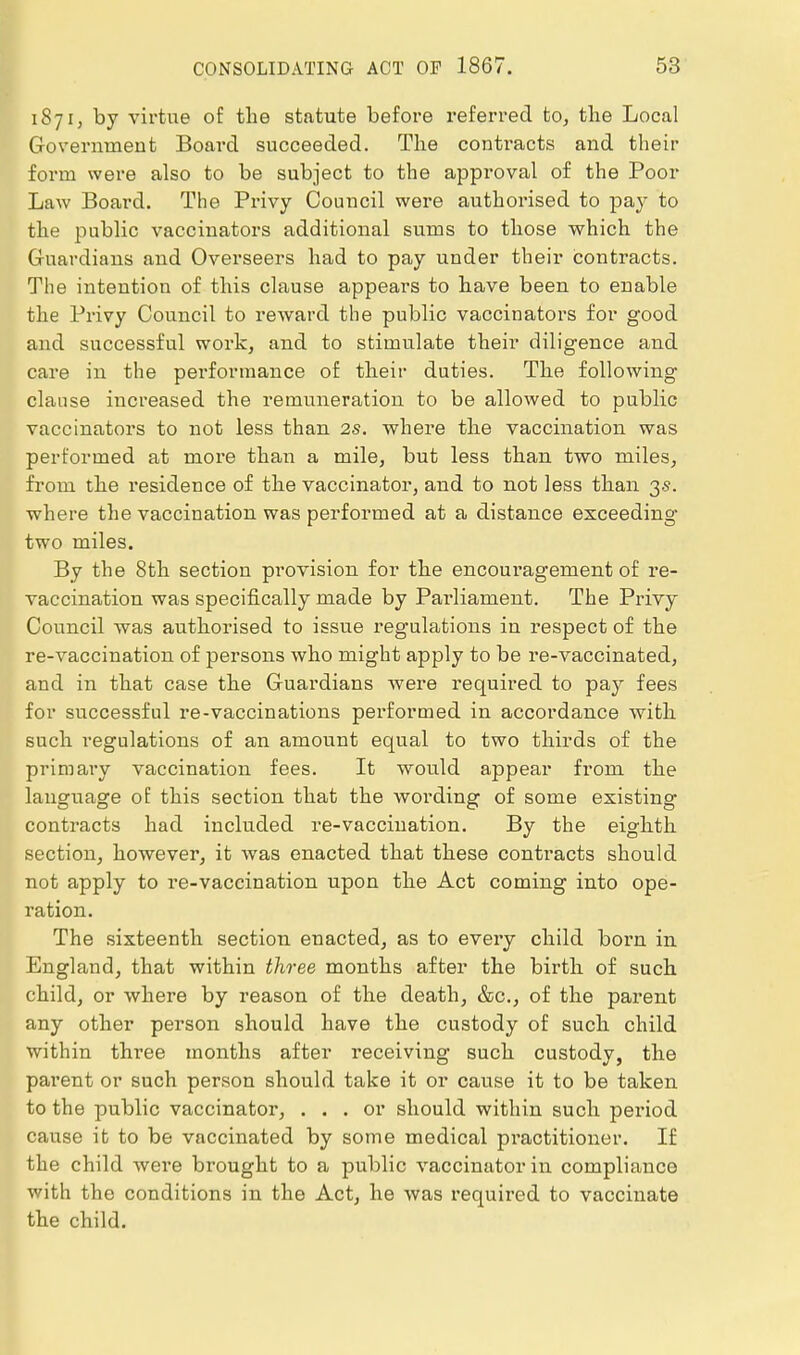 1871, by virtue of the statute before referred to, the Local G-overnment Board succeeded. The contracts and their form were also to be subject to the approval of the Poor Law Board. The Privy Council were authorised to pay to the public vaccinators additional sums to those which the Gruardians and Overseers had to pay under their contracts. The intention of this clause appears to have been to enable the Privy Council to reward the public vaccinators for good and successful work, and to stimulate their diligence and care in the performance of their duties. The following clause increased the remuneration to be allowed to public vaccinators to not less than 2s. where the vaccination was performed at more than a mile, but less than two miles, from the residence of the vaccinator, and to not less than 35. where the vaccination was performed at a distance exceeding two miles. By the 8th section provision for the encouragement of re- vaccination was specifically made by Parliament. The Privy Council was authorised to issue regulations in respect of the re-vaccination of persons who might apply to be re-vaccinated, and in that case the Guardians Avere required to pay fees for successful re-vaccinations performed in accordance with such regulations of an amount equal to two thirds of the primary vaccination fees. It would appear from the language of this section that the wording of some existing contracts had included re-vaccination. By the eighth section, however, it was enacted that these conti'acts should not apply to re-vaccination upon the Act coming into ope- ration. The sixteenth section enacted, as to every child born in England, that within thi-ee months after the birth of such child, or where by reason of the death, &c., of the parent any other person should have the custody of such child within three months after receiving such custody, the parent or such person should take it or cause it to be taken to the public vaccinator, ... or should within such period cause it to be vaccinated by some medical pi'actitioner. If the child were brought to a public vaccinator in compliance with the conditions in the Act, he was required to vaccinate the child.