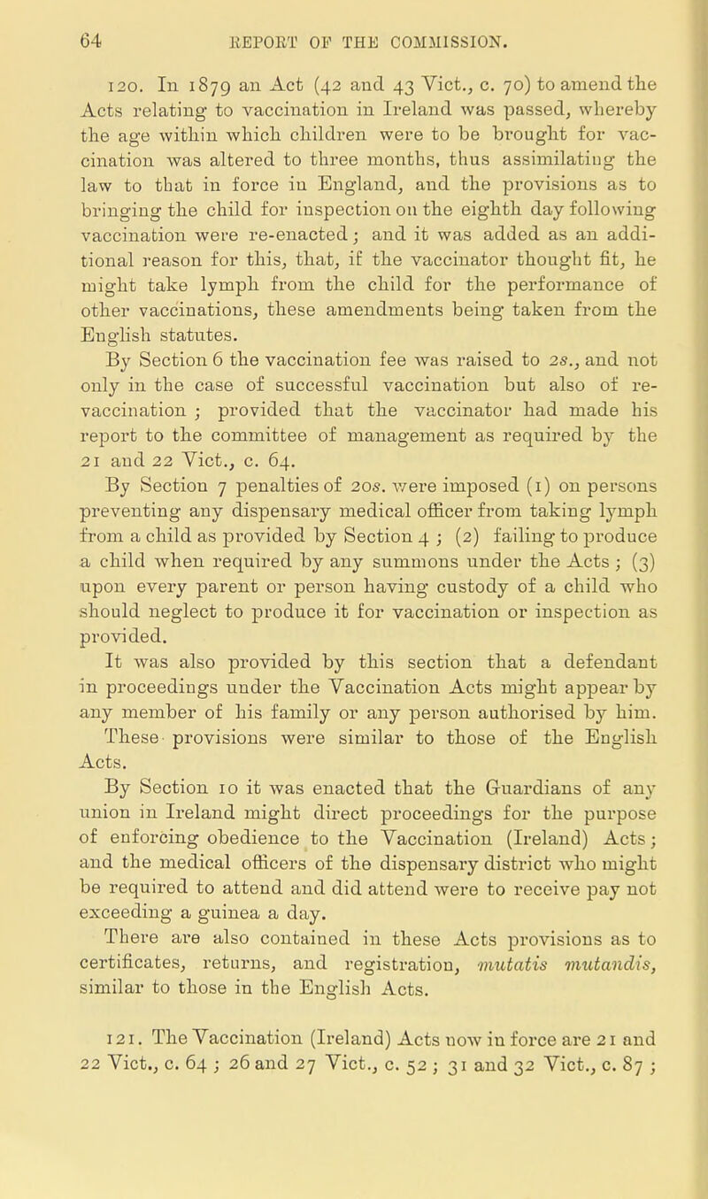 120. In 1879 ail Act (42 and 43 Vict,, c. 70) to amend the Acts relating to vaccination in Ireland was passed, whereby the age within which children were to be brought for vac- cination was altered to three months, thus assimilating the law to that in force in England, and the provisions as to bringing the child for inspection 011 the eighth day following vaccination were re-enacted; and it was added as an addi- tional reason for this, that, if the vaccinator thought fit, he might take lymph from the child for the performance of other vaccinations, these amendments being taken from the English statutes. By Section 6 the vaccination fee was raised to 2s., and not only in the case of successful vaccination but also of re- vaccination ; provided that the vaccinator had made his rejDort to the committee of management as required b}' the 21 and 22 Vict., c. 64. By Section 7 penalties of 20s. v/ere imposed (i) on persons preventing any dispensary medical officer from taking lymph from a child as provided by Section 4 ; (2) failing to produce a child when required by any summons under the Acts ; (3) upon every parent or person having custody of a child who should neglect to produce it for vaccination or inspection as provided. It was also provided by this section that a defendant in proceedings under the Vaccination Acts might appear by any member of his family or any person authorised by him. These provisions were similar to those of the English Acts, By Section 10 it was enacted that the Guardians of any union in Ireland might direct proceedings for the purpose of enforcing obedience to the Vaccination (Ireland) Acts; and the medical oflicers of the dispensary district who might be required to attend and did attend were to receive pay not exceeding a guinea a day. There are also contained in these Acts provisions as to certificates, returns, and registration, mutatis mutandis, similar to those in the English Acts. 121. The Vaccination (Ireland) Acts now in force are 21 and 22 Vict., c. 64 ; 26 and 27 Vict., c. 52 ; 31 and 32 Vict., c. 87 ;