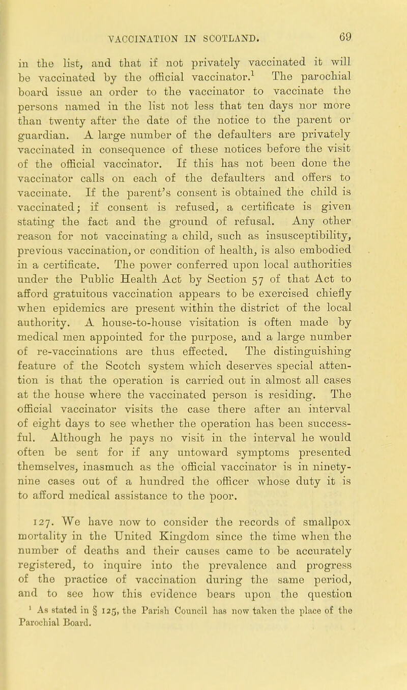 in the list, and that if not privately vaccinated it will be vaccinated by the official vaccinator.^ The parochial board issue an order to the vaccinator to vaccinate the persons named in the list not less that ten days nor more than twenty after the date of the notice to the parent or guardian. A lax-ge number of the defaulters are privately vaccinated in consequence of these notices before the visit of the official vaccinator. If this has not been done the vaccinator calls on each of the defaulters and oifers to vaccinate. If the parent's consent is obtained the child is vaccinated; if consent is refused, a certificate is given stating the fact and the ground of refusal. Any other reason for not vaccinating a child, such as insusceptibility, previous vaccination, or condition of health, is also embodied in a certificate. The power conferred upon local authorities under the Public Health Act by Section 57 of that Act to afford gratuitous vaccination appears to be exercised chiefly when epidemics are present within the district of the local authority. A house-to-house visitation is often made by medical men appointed for the purpose, and a large number of re-vaccinations are thus effected. The distinguishing feature of the Scotch system which deserves special atten- tion is that the operation is carried out in almost all cases at the house where the vaccinated person is residing. The official vaccinator visits the case there after an interval of eight days to see whether the operation has been success- ful. Although he pays no visit in the interval he would often be sent for if any untoward symptoms presented themselves, inasmuch as the official vaccinator is in ninety- nine cases out of a hundred the officer whose duty it is to afford medical assistance to the poor. 127. We have now to consider the records of smallpox mortality in the United Kingdom since the time Avhen the number of deaths and their causes came to be accurately registered, to inquire into the prevalence and progress of the practice of vaccination during the same period, and to see how this evidence bears upon the question ' As stated in § 125, the Parish Council has now talten the place of the Parochial Board.