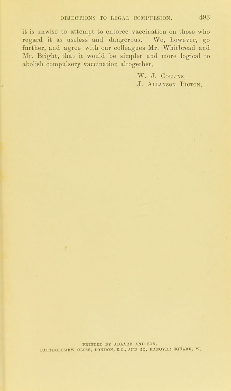 it is unwise to attempt to enforce vaccination on those who regard it as useless and dangerous. We, however, go further, and agree with our colleagues Mr. Whitbread and Mr. Bright, that it wovild be simpler and more logical to abolish compulsory vaccination altogether. W. J. Collins, J. Allanson Picton. PRINTED BT ABLAHD AND SON, UAHTnOLO.VEW CLOSE, LONDON, E.C., AIJD 20, HANOTBB 3QUA11E, W.