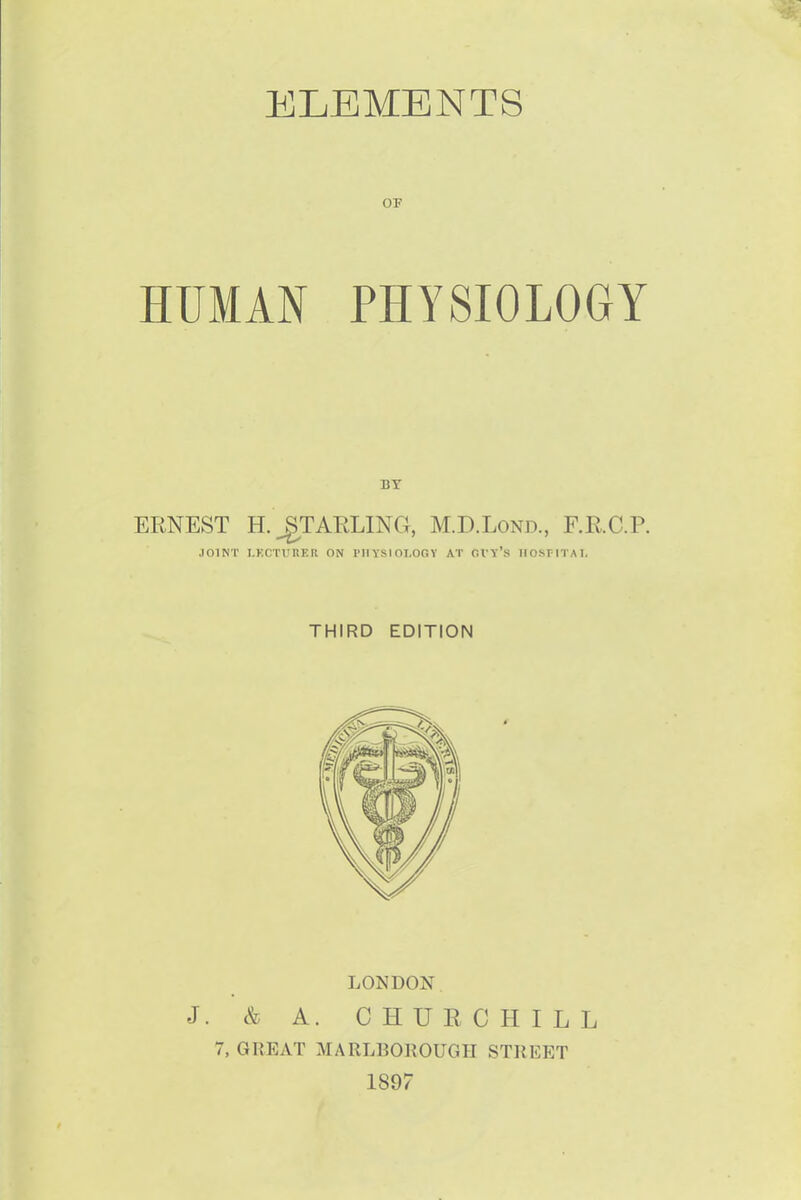 ELEMENTS OF HUMAN PHYSIOLOGY ERNEST H.^TARLINCx, M.D.Lond., F.RC.P. JOINT I.KCTUKER ON rilYSIOI.OGY AT CVT's IIOsrlTAI. THIRD EDITION LONDON J. & A. CHURCHILL 7, GREAT MARLBOROUGH STREET 1897