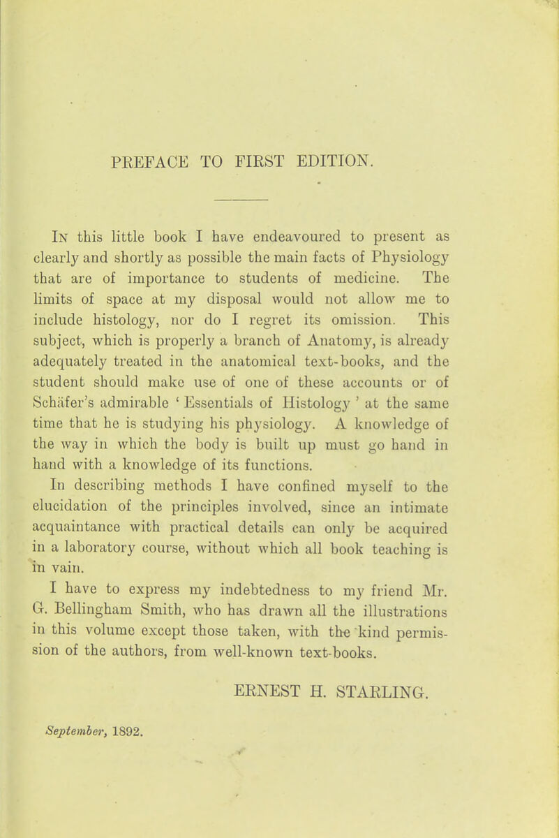 PREFACE TO FIRST EDITION. In this little book I have endeavoured to present as clearly and shortly as possible the main facts of Physiology that are of importance to students of medicine. The limits of space at my disposal would not allow me to include histology, nor do I regret its omission. This subject, which is properly a branch of Anatomy, is already adequately treated in the anatomical text-books, and the student should make use of one of these accounts or of Schiifer's admirable ' Essentials of Histology ' at the same time that he is studying his physiology. A knowledge of the way in which the body is built up must go hand in hand with a knowledge of its functions. In describing methods I have confined myself to the elucidation of the principles involved, since an intimate acquaintance with practical details can only be acquired in a laboratory course, without which all book teaching is in vain, I have to express my indebtedness to my friend Mr. G. Bellingham Smith, who has drawn all the illustrations in this volume except those taken, with th-e kind permis- sion of the authors, from well-known text-books. ERNEST H. STARLING. September, 1892.