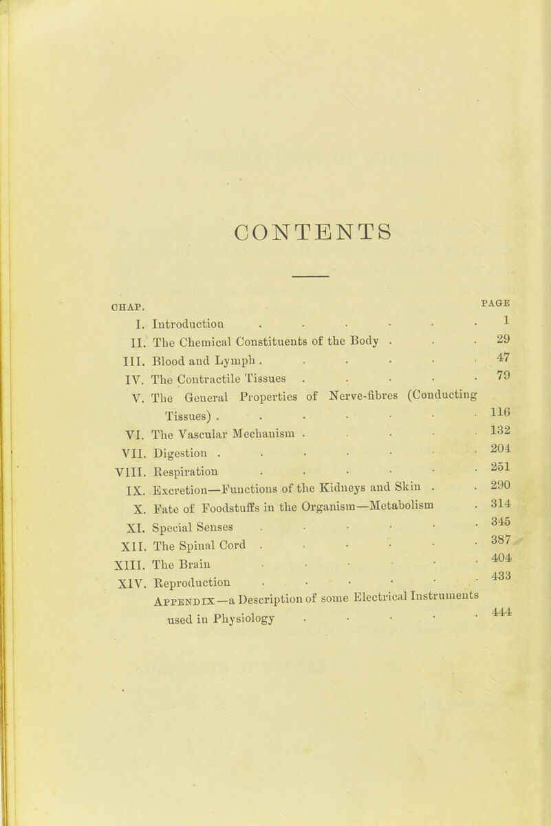 CONTENTS CHAP. ^AGE I. Introduction ...... 1 II. The Chemical Constituents of the Body . . .29 III. Blood and Lymph. . . • • .47 IV. The Contractile Tissues . . • • .79 V. The General Properties of Nerve-fibres (Couducting Tissues) . . . • • • VI. The Vascular Mechanism . . . • 132 VII. Digestion . . . • • .204 VIII. Respiration . • • • • ■ ^^1 IX. E.Kcretion—Functions of the Kidneys and Skin . . 290 X. Fate of Foodstuffs in the Organism—Metabolism . 314 XI. Special Senses • • ■ • XII. The Spinal Cord XIII. The Brain • • ' XIV. Reproduction . • • • • -433 Appendix—a Description of some Electrical Instruments used in Physiology . • • •  ^^^