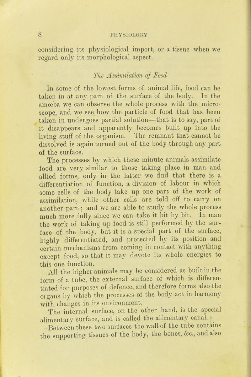 considering its physiological import, or a tissue when we regard only its morphological aspect. The Assimilation of Food In some of the lowest forms of animal life, food can be taken in at any part of the surface of the body. In the amoeba we can observe the whole process with the micro- scope, and we see how the particle of food that has been taken in undergoes partial solution—that is to say, part of it disappears and apparently becomes built up into the living stuff of the organism. The remnant that cannot be dissolved is again turned out of the body through any part of the surface. The processes by which these minute animals assimilate food are very similar to those taking place in man and allied forms, only in the latter we find that there is a differentiation of function, a division of labour in which some cells of the body take up one part of the work of assimilation, while other cells are told off to carry on another part; and we are able to study the whole process much more fully since we can take it bit by bit. In man the work of taking up food is still performed by the sur- face of the body, but it is a special part of the surface, highly differentiated, and protected by its position and certain mechanisms from coming in contact with anything except food, so that it may devote its whole energies to this one function. All the higher animals may be considered as built in the form of a tube, the external surface of which is differen- tiated for purposes of defence, and therefore forms also the organs by which the processes of the body act in harmony with changes in its environment. The internal surface, on the other hand, is the special alimentary surface, and is called the alimentary canal. ^ Between these two surfaces the wall of the tube contains the supporting tissues of the body, the bones, &c., and also