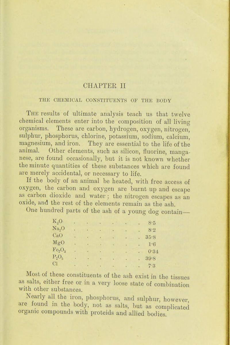 CHAPTER II THE CHEMICAL CONSTITUENTS OF THE BODY The results of ultimate analysis teach us that twelve chemical elements enter into the composition of all living organisms. These are carbon, hydrogen, oxygen, nitrogen, sulphur, phosphorus, chlorine, potassium, sodium, calcium, magnesium, and iron. They are essential to the life of the animal. Other elements, such as silicon, fluorine, manga- nese, are found occasionally, but it is not known whether the minute quantities of these substances which are found are merely accidental, or necessary to life. If the body of an animal be heated, with free access of oxygen, the carbon and oxygen are burnt up and escape as carbon dioxide and water; the nitrogen escapes as an oxide, and the rest of the elements remain as the ash. One hundred parts of the ash of a young dog contain K2O Na.,0 Cab MgO CI 8-5 8-2 35-8 1-6 0-34. 39-8 7-3 Most of these constituents of the ash exist in the tissues as salts, either free or in a very loose state of combination with other substances. Nearly all the iron, phosphorus, and sulphur, however are found in the body, not as salts, but as complicated organic compounds with proteids and allied bodies