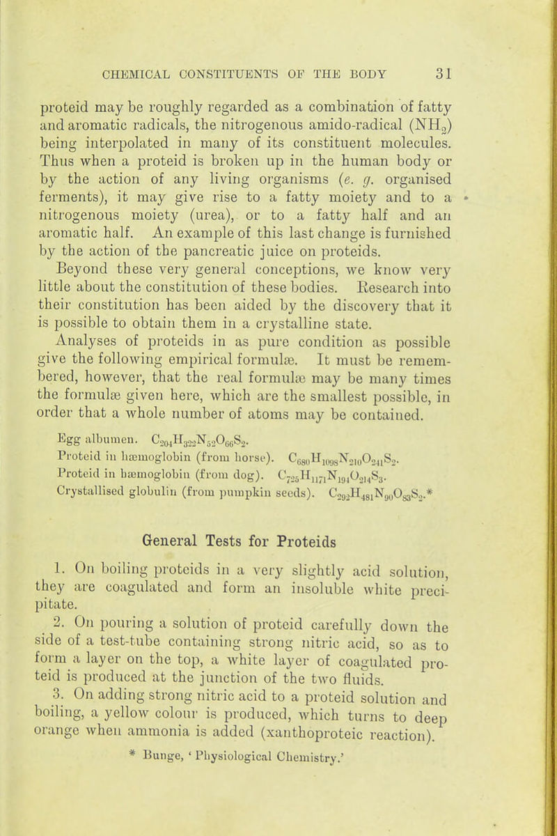 proteid may be roughly regarded as a combination of fatty and aromatic radicals, the nitrogenous amido-radical (NH3) being interpolated in many of its constituent molecules. Thus when a proteid is broken up in the human body or by the action of any living organisms {e. g. organised ferments), it may give rise to a fatty moiety and to a nitrogenous moiety (urea), or to a fatty half and an aromatic half. An example of this last change is furnished by the action of the pancreatic juice on proteids. Beyond these very general conceptions, we know very little about the constitution of these bodies. Research into their constitution has been aided by the discovery that it is possible to obtain them in a crystalline state. Analyses of proteids in as pure condition as possible give the following empirical formulae. It must be remem- bered, however, that the real formulae may be many times the formulse given here, which are the smallest possible, in order that a whole number of atoms may be contained. Egg albumen. Co,„H,o,N,.A«S2. Proteid in lisemoglobin (from horse). CoguHniggNouiOsjiS,. Proteid in haemoglobin (from dog). CjojHu-iNjg^O.ji^Ss. Cryatallised globulin (from pumpkin seeds). CoooH^giNguOgaS.j.* General Tests for Proteids 1. On boiling proteids in a very slightly acid solution, they are coagulated and form an insoluble white preci- pitate. 2. On pouring a solution of proteid carefully down the side of a test-tube containing strong nitric acid, so as to form a layer on the top, a white layer of coagulated pro- teid is produced at the junction of the two fluids. 3. On adding strong nitric acid to a proteid solution and boiling, a yellow colour is produced, which turns to deep orange when ammonia is added (xanthoproteic reaction). * Bunge, ' Physiological Chemistry.'