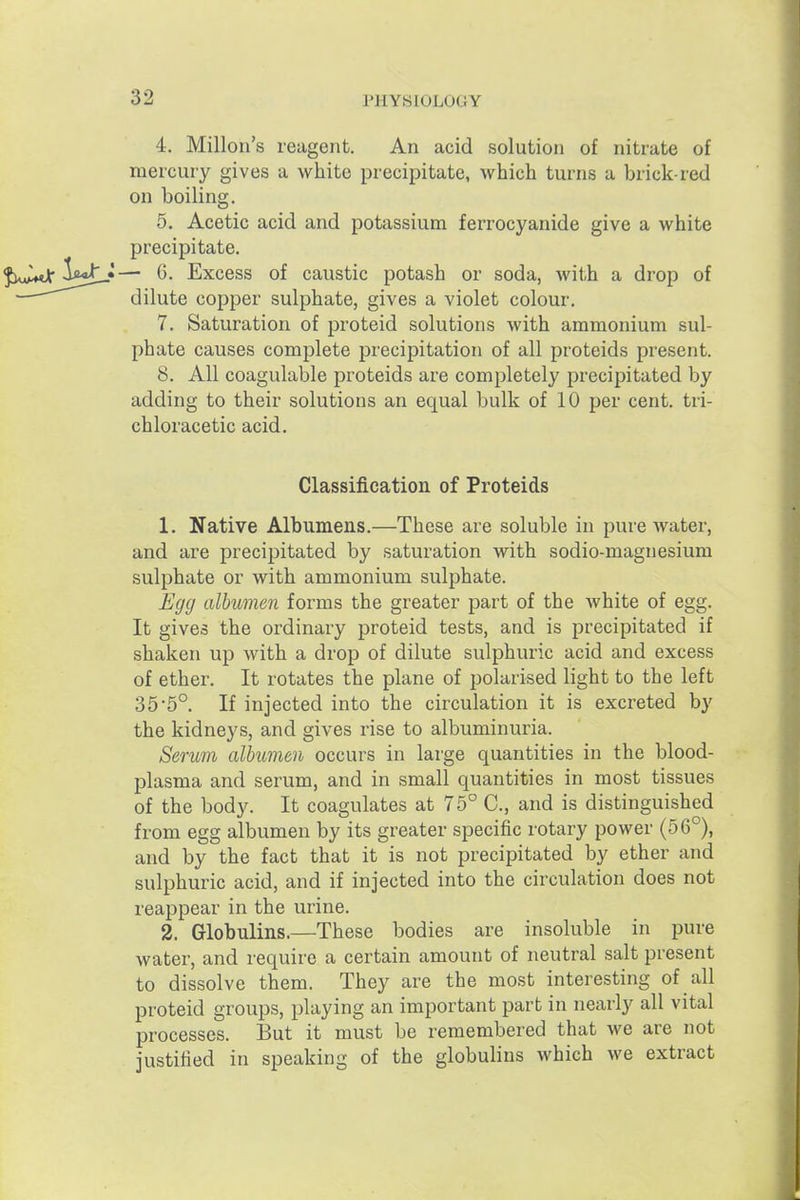 4. Millon's reagent. An acid solution of nitrate of mercury gives a white precipitate, which turns a brick-red on boiling. 5. Acetic acid and potassium ferrocyanide give a white precipitate. ^UaZmA'^^j^J— G. Excess of caustic potash or soda, with a drop of dilute copper sulphate, gives a violet colour. 7. Saturation of proteid solutions with ammonium sul- phate causes complete precipitation of all proteids present. 8. All coagulable proteids are completely precipitated by adding to their solutions an equal bulk of 10 per cent, tri- chloracetic acid. Classification of Proteids 1. Native Albumens.—These are soluble in pure water, and are precipitated by saturation with sodio-magnesium sulphate or with ammonium sulphate. Egg albumen forms the greater part of the white of egg. It gives the ordinary proteid tests, and is precipitated if shaken up with a drop of dilute sulphuric acid and excess of ether. It rotates the plane of polarised light to the left 35'5°. If injected into the circulation it is excreted by the kidneys, and gives rise to albuminuria. Serum albumen occurs in large quantities in the blood- plasma and serum, and in small quantities in most tissues of the body. It coagulates at 75° C, and is distinguished from egg albumen by its greater specific rotary power (56°), and by the fact that it is not precipitated by ether and sulphuric acid, and if injected into the circulation does not reappear in the urine. 2. Globulins.—These bodies are insoluble in pure water, and require a certain amount of neutral salt present to dissolve them. They are the most interesting of all proteid groups, playing an important part in nearly all vital processes. But it must be remembered that we are not justiiied in speaking of the globulins which we extract