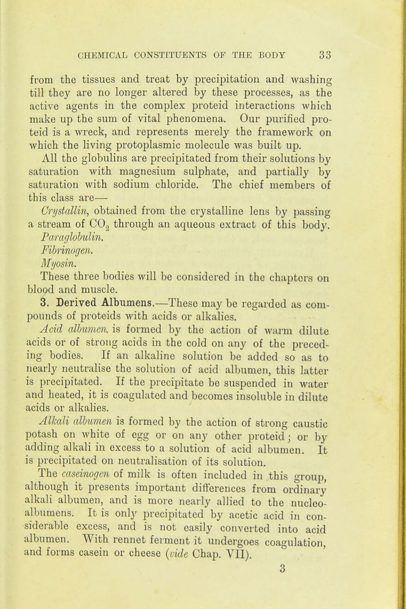 from the tissues and treat by precipitation and washing till they are no longer altered by these processes, as the active agents in the complex proteid interactions which make up the sum of vital phenomena. Our purified pro- teid is a wreck, and represents merely the framework on which the living protoplasmic molecule was built up. All the globulins are precipitated from their solutions by saturation with magnesium sulphate, and partially by saturation with sodium chloride. The chief members of this class are— Cri/stallin, obtained from the crystalline lens by passing a stream of CO3 through an aqueous extract of this body. Faraglobulin. Fibrinogen. Myosin. These three bodies will be considered in the chapters on blood and muscle. 3. Derived Albumens.—These may be regarded as com- pounds of proteids with acids or alkalies. Acid albumen, is formed by the action of warm dilute acids or of strong acids in the cold on any of the preced- ing bodies. If an alkaline solution be added so as to nearly neutralise the solution of acid albumen, this latter is precipitated. If the precipitate be suspended in water and heated, it is coagulated and becomes insoluble in dilute acids or alkalies. Alkali albumen is formed by the action of strong caustic potash on white of egg or on any other proteid; or by adding alkali in excess to a solution of acid albumen. It is precipitated on neutralisation of its solution. The caseinogen of milk is often included in this group, although it presents important differences from ordinary alkali albumen, and is more nearly allied to the nucleo- albumens. It is only precipitated by acetic acid in con- siderable excess, and is not easily converted into acid albumen. With rennet ferment it undergoes coagulation, and forms casein or cheese (vide Chap. VII). 3