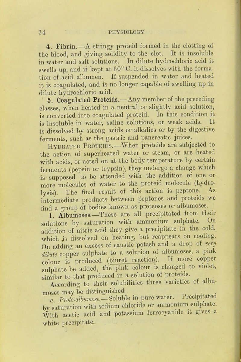 4. Fibrin.—A stringy proteid formed in the clotting of the blood, and giving solidity to the clot. It is insoluble in water and salt solutions. In dilute hydrochloric acid it swells up, and if kept at 60° C. it dissolves with the forma- tion of acid albumen. If suspended in water and heated it is coagulated, and is no longer capable of swelling up in dilute hydrochloric acid. 5. Coagulated Proteids.—Any member of the preceding classes, when heated in a. neutral or slightly acid solution, is converted into coagulated proteid. In this condition it is insoluble in water, saline solutions, or weak acids. It is dissolved by strong acids or alkalies or by the digestive ferments, such as the gastric and pancreatic juices. Hydrated Proteids.—When proteids are subjected to the action of superheated water or steam, or are heated with acids, or acted on at the body temperature by certain ferments (pepsin or trypsin), they undergo a change which is supposed to be attended with the addition of one or more molecules of water to the proteid molecule (hydro- lysis). The final result of this action is peptone. As intermediate products between peptones and proteids Ave find a group of bodies known as proteoses or albumoses. ^ 1. Albumoses.—These are all precipitated from their solutions by saturation with ammonium sulphate. On addition of nitric acid they give a precipitate in the cold, which js dissolved on heating, but reappears on cooling. On adding an excess of caustic potash and a drop of very dilute copper sulphate to a solution of albumoses, a pmk colour is produced (biuret_ reaction). If more copper sulphate be added, the pink colour is changed to violet, similar to that produced in a solution of proteids. According to their solubilities three varieties of albu- moses may be distinguished : ^ - ^ a a Proto-alhumose.—^o\xx\>\B in pure water. Precipitated by saturation with sodium chloride or ammonium sulphate. With acetic acid and potassium ferrocyanide it gives a white precipitate.
