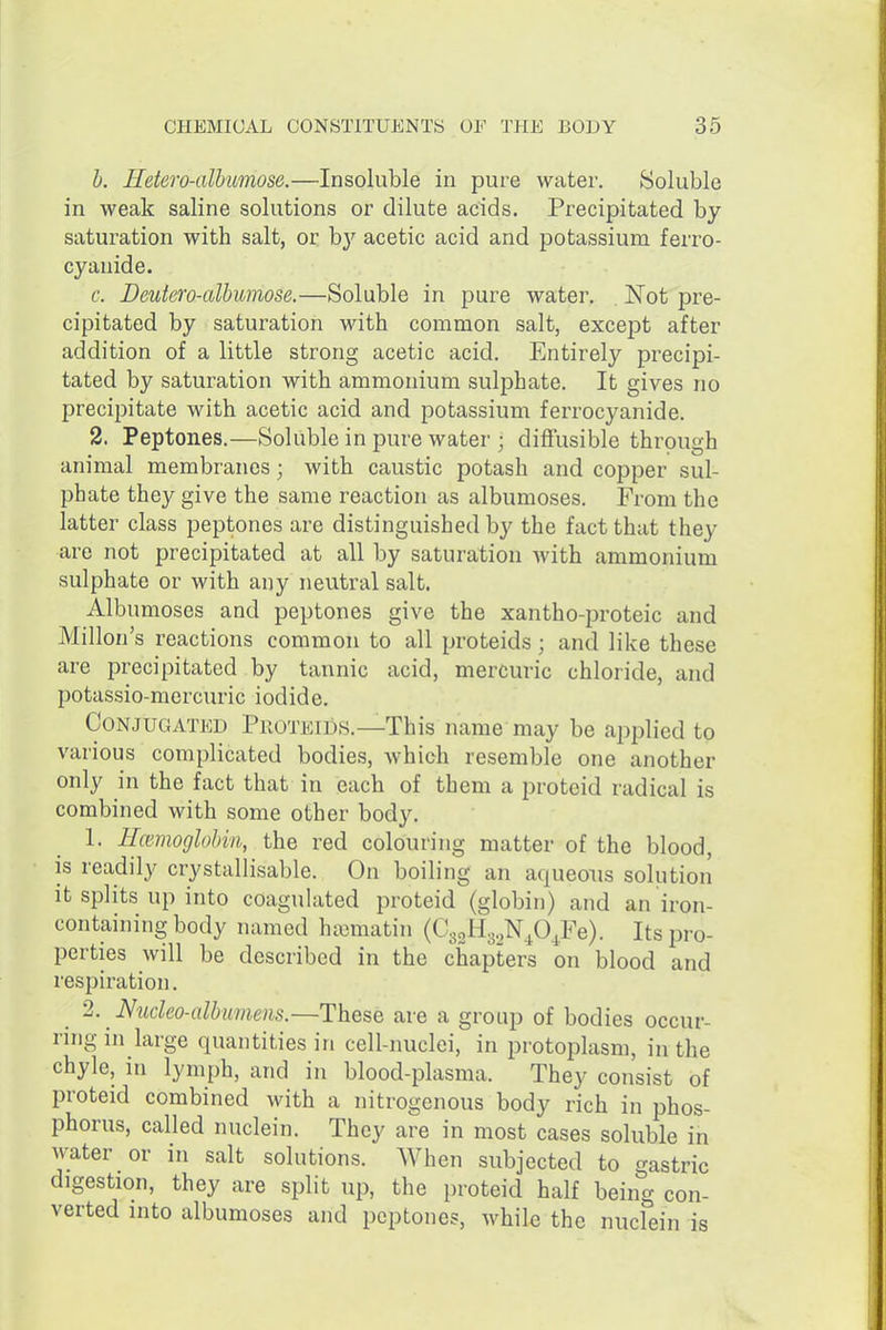h. Hetero-albimose.—Insoluble in pure water. Soluble in weak saline solutions or dilute acids. Precipitated by saturation with salt, or b}'' acetic acid and potassium ferro- cyanide. c. Deutero-albumose.—Soluble in pure water. Not pre- cipitated by saturation with common salt, except after addition of a little strong acetic acid. Entirely precipi- tated by saturation with ammonium sulphate. It gives no precipitate with acetic acid and potassium ferrocyanide. 2. Peptones.—Soluble in pure water ; diffusible through animal membranes; with caustic potash and copper sul- phate they give the same reaction as albumoses. From the latter class peptones are distinguished by the fact that they are not precipitated at all by saturation with ammonium sulphate or with any neutral salt. Albumoses and peptones give the xantho-proteic and Millon's reactions common to all proteids; and like these are precipitated by tannic acid, mercuric chloride, and potassio-mercuric iodide. Conjugated Pkoteids.—This name may be applied to various complicated bodies, which resemble one another only in the fact that in each of them a proteid radical is combined with some other body. 1. Hcemoglohm, the red colouring matter of the blood, is readily crystallisable. On boiling an aqueous solution it splits up into coagulated proteid (globin) and an iron- containing body named ha^matin (CgoHg.NjO^Fe). Itsjiro- perties will be described in the chapters on blood and respiration. 2. Nucleo-albimens.—These are a group of bodies occur- ring in large quantities in cell-nuclei, in protoplasm, in the chyle, in lymph, and in blood-plasma. They consist of proteid combined with a nitrogenous body rich in phos- phorus, called nuclein. They are in most cases soluble in water or in salt solutions. When subjected to gastric digestion, they are split up, the proteid half being con- verted into albumoses and peptones, while the nuclein is