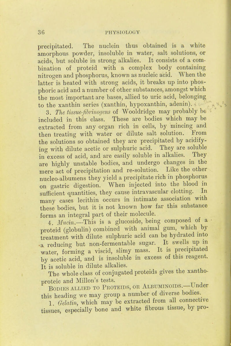 precipitated. The nuclein thus obtained is a white amorphous powder, insoluble in water, salt solutions, or acids, but soluble in strong alkalies. It consists of a com- bination of proteid with a complex body containing nitrogen and phosphorus, known as nucleic acid. When the latter is heated with strong acids, it breaks up into phos- phoric acid and a number of other substances, amongst which the most important are bases, allied to uric acid, belonging to the xanthin series (xanthin, hypoxanthin, adenin). i ^ 3. The tissue-fibrinogens oi Wooldridge may probably be included in this class. These are bodies which may be extracted from any organ rich in cells, by mincing and then treating with water or dilute salt solution. From the solutions so obtained they are precipitated by acidify- ing with dilute acetic or sulphuric acid. They are soluble in excess of acid, and are easily soluble in alkalies. They are highly unstable bodies, and undergo changes in the mere act of precipitation and re-solution. Like the other nucleo-albumens they yield a precipitate rich in phosphorus on gastric digestion. When injected into the blood in sufficient quantities, they cause intravascular clotting. In many cases lecithin occurs in intimate association with these bodies, but it is not known how far this substance forms an integral part of their molecule. 4. ilfttcm.—This is a glucoside, being composed of a proteid (globulin) combined with animal gum, which by treatment with dilute sulphuric acid can be hydrated into • a reducing but non-fermentable sugar. It swells up in water, forming a viscid, slimy mass. It is precipitated by acetic acid, and is insoluble in excess of this reagent. It is soluble in dilute alkalies. The whole class of conjugated proteids gives the xantho- proteic and Millon's tests. Bodies ALLIED to Proteids, or Albuminoids.—Under this heading we may group a number of diverse bodies 1 Gelatin, which may be extracted from all connective tissues, especially bone and white fibrous tissue, by pro-