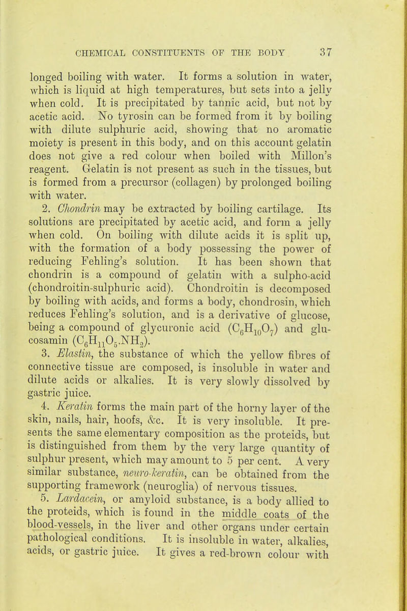 longed boiling with water. It forms a solution in water, which is liquid at high temperatures, but sets into a jelly when cold. It is precipitated by tannic acid, but not by acetic acid. No tyrosin can be formed from it by boiling with dilute sulphuric acid, showing that no aromatic moiety is present in this body, and on this account gelatin does not give a red colour when boiled with Millon's reagent. Gelatin is not present as such in the tissues, but is formed from a precursor (collagen) by prolonged boiling with water. 2. Chondrin may be extracted by boiling cartilage. Its solutions are precipitated by acetic acid, and form a jelly when cold. On boiling with dilute acids it is split up, with the formation of a body possessing the power of reducing Fehling's solution. It has been shown that chondrin is a compound of gelatin with a sulpho-acid (chondroitin-sulphuric acid). Chondroitin is decomposed by boiling with acids, and forms a body, chondrosin, which reduces Fehling's solution, and is a derivative of glucose, being a compound of glycuronic acid (CgHjoO^) and glu- cosamin (CgH^^Oj.NHo). 3. JElastin, the substance of which the yellow fibres of connective tissue are composed, is insoluble in water and dilute acids or alkalies. It is very slowly dissolved by gastric juice. 4. Keratin forms the main part of the horny layer of the skin, nails, hair, hoofs, &c. It is very insoluble. It pre- sents the same elementary composition as the proteids, but is distinguished from them by the very large quantity of sulphur present, which may amount to 5 per cent. A very similar substance, neuro-hratin, can be obtained from the supporting framework (neuroglia) of nervous tissues. 5. Lardacein, or amyloid substance, is a body allied to the proteids, which is found in the middle coats of the blood-vessels, in the liver and other organs under certain pathological conditions. It is insoluble in water, alkalies, acids, or gastric juice. It gives a red-brown colour with