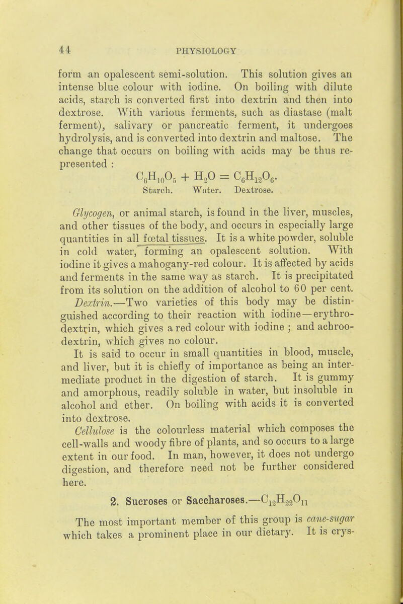 form an opalescent semi-solution. This solution gives an intense blue colour with iodine. On boiling with dilute acids, starch is converted first into dextrin and then into dextrose. With various ferments, such as diastase (malt ferment), salivary or pancreatic ferment, it undergoes hydrolysis, and is converted into dextrin and maltose. The change that occurs on boiling with acids may be thus re- presented : Starch. Water. Dextrose. Glycogen, or animal starch, is found in the liver, muscles, and other tissues of the body, and occurs in especially large quantities in all foetal tissues. It is a white powder, soluble in cold water, forming an opalescent solution. With iodine it gives a mahogany-red colour. It is affected by acids and ferments in the same Avay as starch. It is precipitated from its solution on the addition of alcohol to 60 per cent. Dextrin.—Two varieties of this body may be distin- guished according to their reaction with iodine—erythro- dextfin, which gives a red colour with iodine ; and achroo- dextrin, which gives no colour. It is said to occur in small quantities in blood, muscle, and liver, but it is chiefly of importance as being an inter- mediate product in the digestion of starch. It is gummy and amorphous, readily soluble in water, but insoluble in alcohol and ether. On boiling with acids it is converted into dextrose. Cellulose is the colourless material which composes the cell-walls and woody fibre of plants, and so occurs to a large extent in our food. In man, however, it does not undergo dic^estion, and therefore need not be further considered here. 2. Sucroses or Saccharoses.—^i^i'Pn The most important member of this group is cane-sugar which takes a prominent place in our dietary. It is crys-