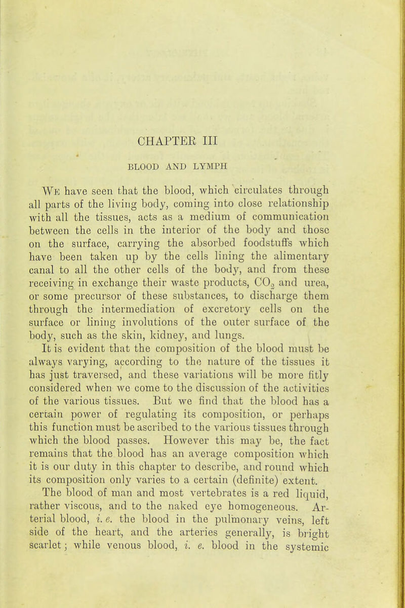 CHAPTER III BLOOD AND LYMPH Wk have seen that the blood, which circulates through all parts of the living body, coming into close relationship with all the tissues, acts as a medium of communication between the cells in the interior of the body and those on the surface, carrying the absorbed foodstuffs which have been taken up by the cells lining the alimentary canal to all the other cells of the body, and from these receiving in exchange their waste products, COo and urea, or some precursor of these substances, to discharge them through the intermediation of excretory cells on the surface or lining involutions of the outer surface of the body, such as the skin, kidney, and lungs. It is evident that the composition of the blood must be always varying, according to the nature of the tissues it has just traversed, and these variations will be more fitly considered when we come to the discussion of the activities of the various tissues. But we find that the blood has a certain power of regulating its composition, or perhaps this function must be ascribed to the various tissues through which the blood passes. However this may be, the fact remains that the blood has an average composition which it is our duty in this chapter to describe, and round which its composition only varies to a certain (definite) extent. The blood of man and most vertebrates is a red liquid, rather viscous, and to the naked eye homogeneous. Ar- terial blood, i. e. the blood in the pulinonary veins, left side of the heart, and the arteries generally, is bright scarlet; while venous blood, i. e. blood in the systemic