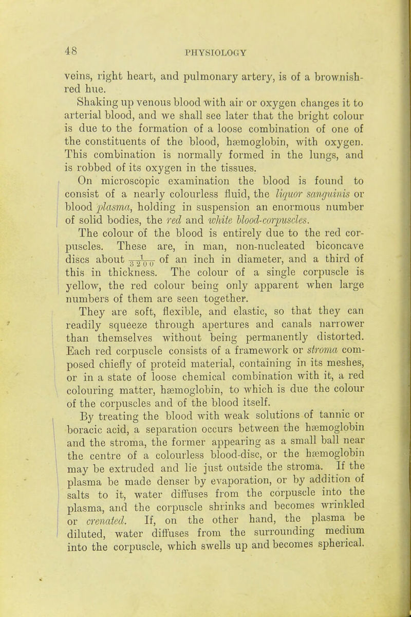 veins, right heart, and pulmonary artery, is of a brownish- red hue. Shaking up venous blood with air or oxygen changes it to arterial blood, and we shall see later that the bright colour is due to the formation of a loose combination of one of the constituents of the blood, haemoglobin, with oxygen. This combination is normally formed in the lungs, and is robbed of its oxygen in the tissues. On microscopic examination the blood is found to consist of a nearly colourless fluid, the liquor sanguinis or blood plasma, holding in suspension au enormous number of solid bodies, the red and white blood-corpuscles. The colour of the blood is entirely due to the red cor- puscles. These are, in man, non-nucleated biconcave discs about -g-gVo ^^^^ diameter, and a third of this in thickness. The colour of a single corpuscle is yellow, the red colour being only apparent w^hen large numbers of them are seen together. They are soft, flexible, and elastic, so that they can readily squeeze through apertures and canals narrower than themselves without being permanently distorted. Each red corpuscle consists of a framework or stroma com- posed chiefly of proteid material, containing in its meshes, or in a state of loose chemical combination with it, a red colouring matter, hasmoglobin, to which is due the colour of the corpuscles and of the blood itself. By treating the blood with weak solutions of tannic or boracic acid, a separation occurs between the haemoglobin and the stroma, the former appearing as a small ball near the centre of a colourless blood-disc, or the hajmoglobin may be extruded and lie just outside the stroma. ^ If the plasma be made denser by evaporation, or by addition of salts to it, water diff'uses from the corpuscle into the plasma, and the corpuscle shrinks and becomes wrinkled or cr enated. If, on the other hand, the plasma^ be diluted, water diffuses from the surrounding medium into the corpuscle, which swells up and becomes spherical.