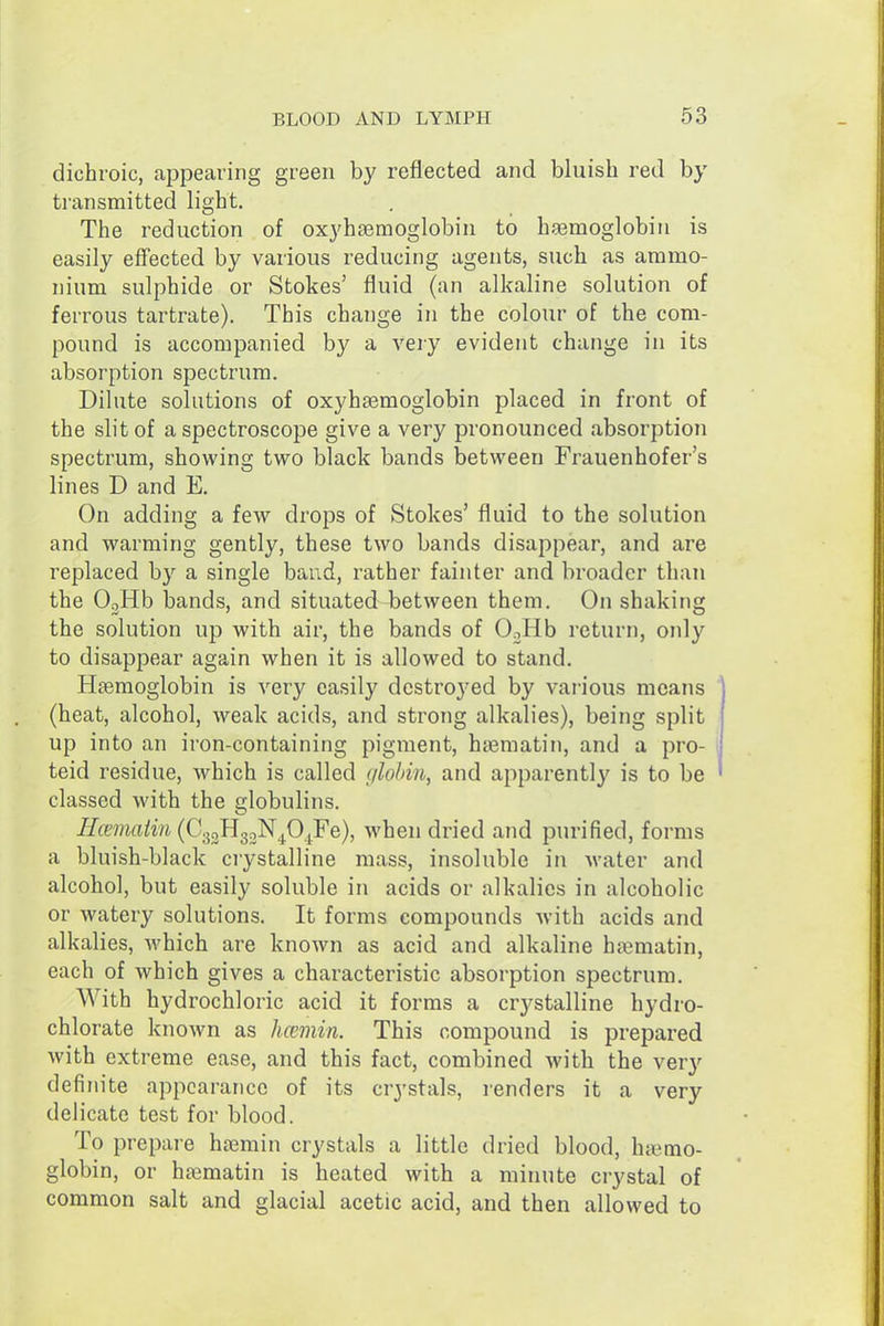 dichroic, appearing green by reflected and bluish red by transmitted light. The reduction of oxyhsemoglobin to hasmoglobiri is easily effected by various reducing agents, such as ammo- nium sulphide or Stokes' fluid (an alkaline solution of ferrous tartrate). This change in the colour of the com- pound is accompanied by a very evident change in its absorption spectrum. Dilute solutions of oxyhsemoglobin placed in front of the slit of a spectroscope give a very pronounced absorption spectrum, showing two black bands between Frauenhofer's lines D and E. On adding a few droj^s of Stokes' fluid to the solution and warming gently, these two bands disappear, and are replaced by a single baud, rather fainter and broader than the Oglib bands, and situated between them. On shaking the solution up with air, the bands of OoHb return, only to disappear again when it is allowed to stand. Haemoglobin is very easily destroyed by various means (heat, alcohol, weak acids, and strong alkalies), being split up into an iron-containing pigment, hsematin, and a pro- teid residue, which is called glohiu, and apparently is to be classed with the globulins. Hcematin (CsoHgoN^O^Fe), when dried and purified, forms a bluish-black crystalline mass, insoluble in water and alcohol, but easily soluble in acids or alkalies in alcoholic or watery solutions. It forms compounds with acids and alkalies, which are known as acid and alkaline hfematin, each of which gives a characteristic absorption spectrum. With hydrochloric acid it forms a crystalline hydro- chlorate known as Immin. This compound is prepared with extreme ease, and this fact, combined with the very definite appearance of its crystals, renders it a very delicate test for blood. To prepare hremin crystals a little dried blood, hiemo- globin, or hsematin is heated with a minute crystal of common salt and glacial acetic acid, and then allowed to