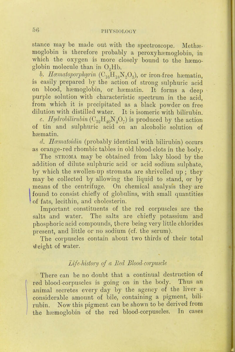 stance may be made out with the spectroscope. Methae- moglobin is therefore probably a peroxyhsemoglobin, in which the oxygen is more closely bound to the haemo- globin molecule than in OjHb. b. Hoimatoporphyrin (C^^B.^f^'NoO^), or iron-free hajmatin, is easily prepared by the action of strong sulphuric acid on blood, haemoglobin, or haematin. It forms a deep purple solution with characteristic spectrum in the acid, from which it is precipitated as a black powder on free dilution with distilled water. It is isomeric with bilirubin. c. HydrohiliruUn (CggH^oNp^) is produced by the action of tin and sulphuric acid on an alcoholic solution of haematin. d. Hcematoidin (probably identical with bilirubin) occurs as orange-red rhombic tables in old blood-clots in the body. The STROMA may be obtained from laky blood by the addition of dilute sulphuric acid or acid sodium sulphate, by Avhich the swollen-up stromata are shrivelled up; they may be collected by allowing the liquid to stand, or by means of the centrifuge. On chemical analysis they are found to consist chiefly of globulins, with small quantities of fats, lecithin, and cholcsterin. Important constituents of the red corpuscles are the salts and water. The salts are chiefly potassium and phosphoric acid compounds, thei^e being very little chlorides present, and little or no sodium (cf. the serum). The corpuscles contain about two thirds of their total \{reight of water. Life-history of a Bed Blood-corpuscle There can be no doubt that a continual destruction of red blood-corpuscles is going on in the body. Thus an animal secretes every day by the agency of the liver a considerable amount of bile, containing a pigment, bili- rubin. Now this pigment can be shown to be derived from the haimoglobin of the red blood-corpuscles. In cases