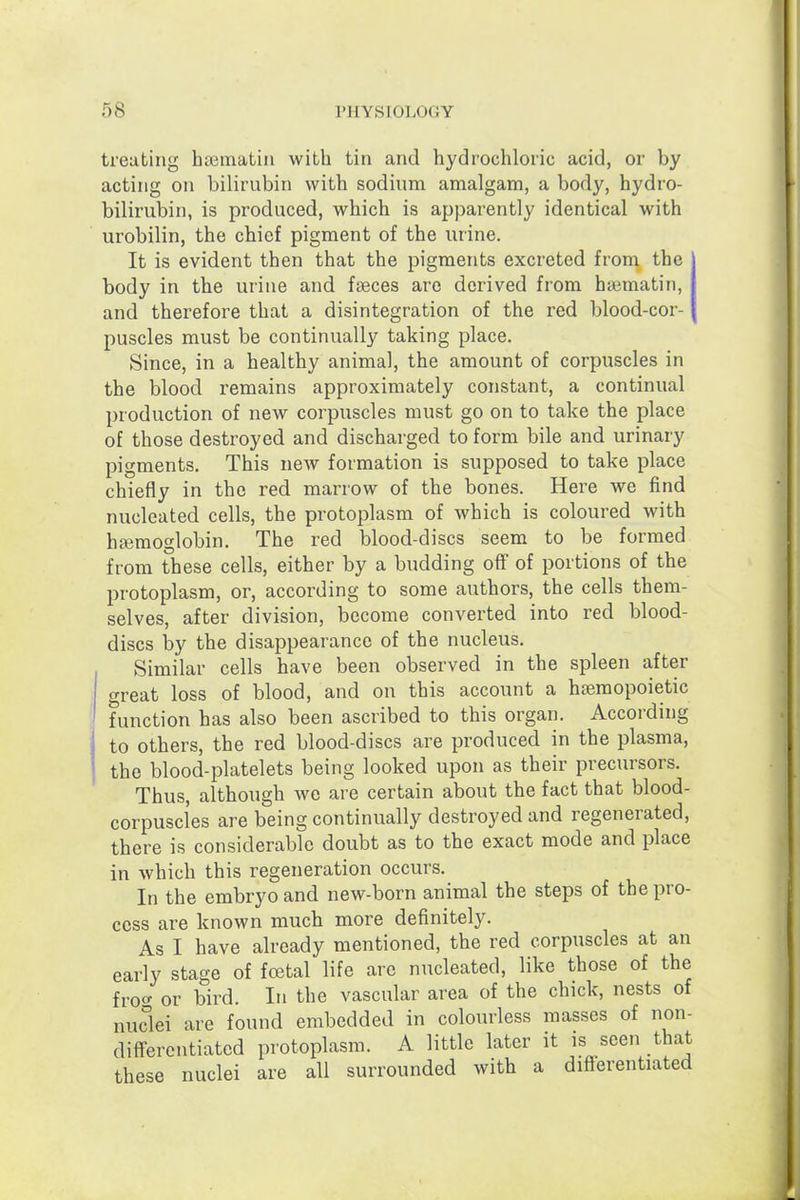treating haiinatiii with tin and hydrochloric acid, or by acting on bilirubin with sodium amalgam, a body, hydro- bilirubin, is produced, which is apparently identical with urobilin, the chief pigment of the urine. It is evident then that the pigments excreted from the body in the urine and faeces are derived from hajmatin, and therefore that a disintegration of the red blood-cor- puscles must be continually taking place. Since, in a healthy animal, the amount of corpuscles in the blood remains approximately constant, a continual production of new corpuscles must go on to take the place of those destroyed and discharged to form bile and urinary pigments. This new formation is supposed to take place chiefly in the red marrow of the bones. Here we find nucleated cells, the protoplasm of which is coloured with haemoglobin. The red blood-discs seem to be formed from these cells, either by a budding off of portions of the protoplasm, or, according to some authors, the cells them- selves, after division, become converted into red blood- discs by the disappearance of the nucleus. Similar cells have been observed in the spleen after great loss of blood, and on this account a hsemopoietic function has also been ascribed to this organ. According to others, the red blood-discs are produced in the plasma, the blood-platelets being looked upon as their precursors. Thus, although we are certain about the fact that blood- corpuscles are being continually destroyed and regenerated, there is considerable doubt as to the exact mode and place in which this regeneration occurs. In the embryo and new-born animal the steps of the pro- cess are known much more definitely. As I have already mentioned, the red corpuscles at an early stage of foetal life are nucleated, like those of the froc^ or bird. In the vascular area of the chick, nests of nuclei are found embedded in colourless masses of non- differentiated protoplasm. A little later it is seen that these nuclei are all surrounded with a difierentiated