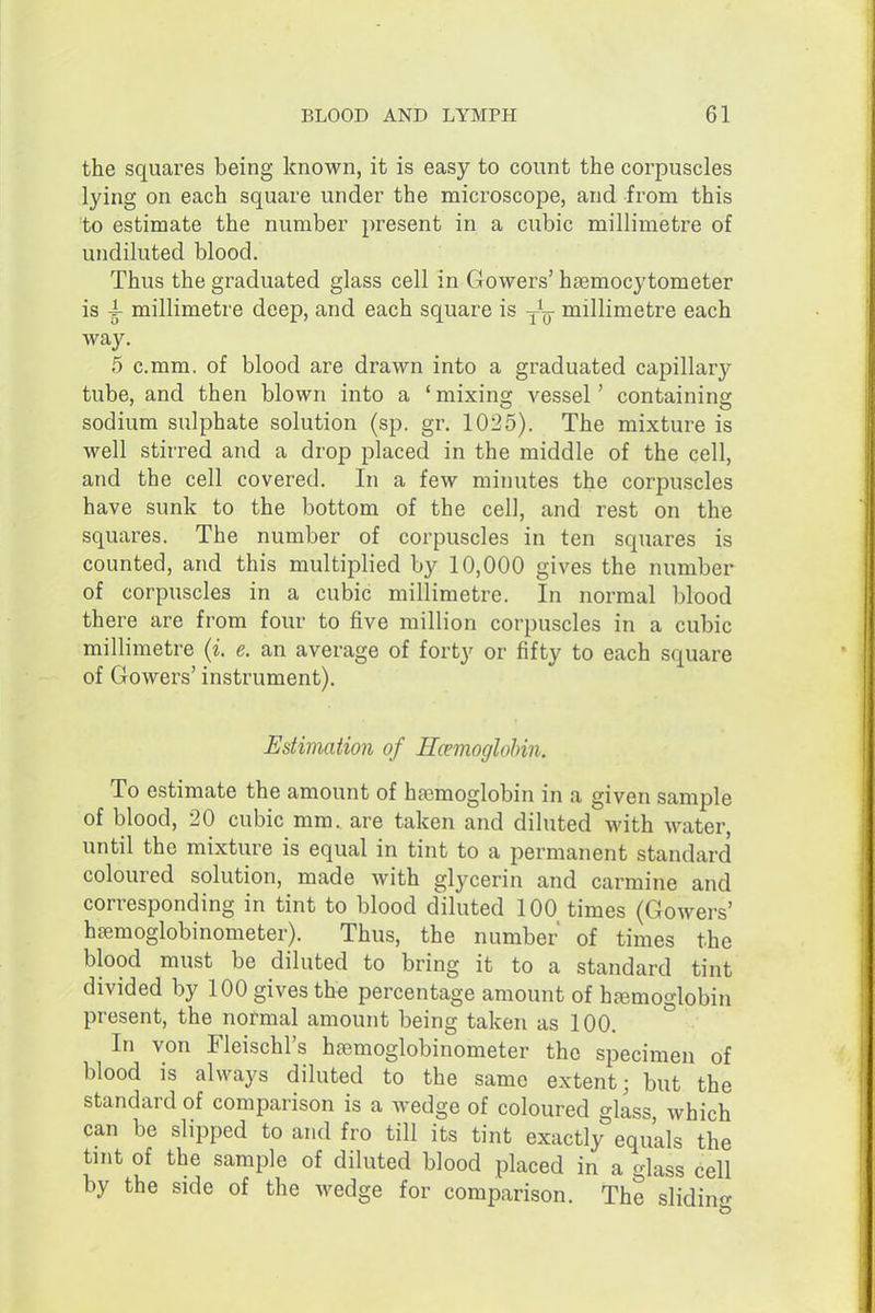 the squares being known, it is easy to count the corpuscles lying on each square under the microscope, and from this to estimate the number present in a cubic millimetre of undiluted blood. Thus the graduated glass cell in Glowers' htemocytometer is 4- millimetre deep, and each square is millimetre each way. 5 c.mm. of blood are drawn into a graduated capillary tube, and then blown into a ' mixing vessel' containing sodium sulphate solution (sp. gr. 1025). The mixture is well stirred and a drop placed in the middle of the cell, and the cell covered. In a few minutes the corpuscles have sunk to the bottom of the cell, and rest on the squares. The number of corpuscles in ten squares is counted, and this multiplied by 10,000 gives the number of corpuscles in a cubic millimetre. In normal blood there are from four to five million corpuscles in a cubic millimetre (i. e. an average of forty or fifty to each square of Gowers' instrument). Estimation of Hemoglobin. To estimate the amount of haemoglobin in a given sample of blood, 20 cubic mm. are taken and diluted with water, until the mixture is equal in tint to a permanent standard coloured solution, made with glycerin and carmine and corresponding in tint to blood diluted 100 times (Gowers' hseraoglobinometer). Thus, the number of times the blood must be diluted to bring it to a standard tint divided by 100 gives the percentage amount of hemoglobin present, the normal amount being taken as 100. ° In von Fleischl's hsemoglobinometer the specimen of blood is always diluted to the same extent; but the standard of comparison is a wedge of coloured glass which can be slipped to and fro till its tint exactly equals the tint of the sample of diluted blood placed in a glass cell by the side of the wedge for comparison. The slidino-