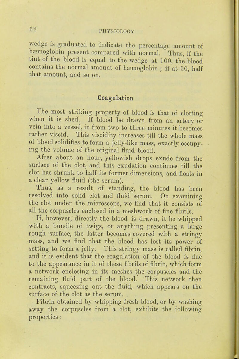 G2 PHYSIOLOGY wedge is graduated to indicate the percentage amount of hiemoglobin present compared with normal. Thus, if the tint of the blood is equal to the wedge at 100, the blood contains the normal amount of hemoglobin ; if at 50, half that amount, and so on. Coagulation The most striking property of blood is that of clotting when it is shed. If blood be drawn from an artery or vein into a vessel, in from two to three minutes it becomes rather viscid. This viscidity increases till the whole mass of blood solidifies to form a jelly-like mass, exactly occupy- ing the volume of the original fluid blood. After about an hour, yellowish drops exude from the surface of the clot, and this exudation continues till the clot has shrunk to half its former dimensions, and floats in a clear yellow fluid (the serum). Thus, as a result of standing, the blood has been resolved into solid clot and fluid serum. On examining the clot under the microscope, we find that it consists of all the corpuscles enclosed in a meshwork of fine fibrils. If, however, directly the blood is drawn, it be whipped with a bundle of twigs, or anything presenting a large rough surface, the latter becomes covered with a stringy mass, and we find that the blood has lost its power of setting to form a jelly. This stringy mass is called fibrin, and it is evident that the coagulation of the blood is due to the appearance in it of these fibrils of fibrin, which form a network enclosing in its meshes the corpuscles and the remaining fluid part of the blood. This network then contracts, squeezing out the fluid, which appears on the surface of the clot as the serum. Fibrin obtained by whipping fresh blood, or by Avashing away the corpuscles from a clot, exhibits the following properties :