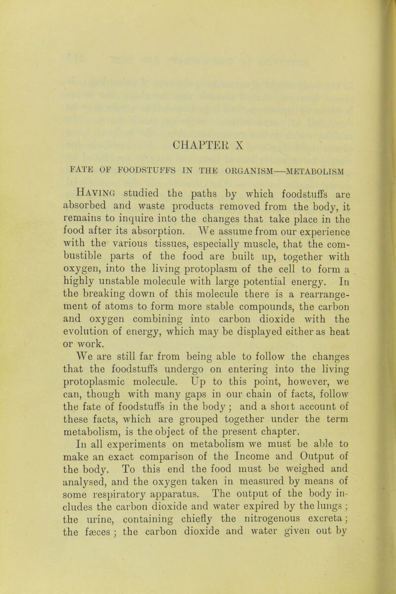 CHAPTER X FATE OF FOODSTUFFS IN THE ORGANISM—METABOLISM Having studied the paths by which foodstuffs arc absorbed and waste products removed from the body, it remains to inquire into the changes that take place in the food after its absorption. We assume from our experience with the various tissues, especially muscle, that the com- bustible parts of the food are built up, together with oxygen, into the living protoplasm of the cell to form a highly unstable molecule with large potential energy. In the breaking down of this molecule there is a rearrange- ment of atoms to form more stable compounds, the carbon and oxygen combining into carbon dioxide with the evolution of energy, which may be displayed either as heat or work. We are still far from bein able to follow the chana-es that the foodstuffs undergo on entering into the living protoplasmic molecule. Up to this point, however, we can, though with many gaps in our chain of facts, follow the fate of foodstuffs in the body; and a short account of these facts, which are grouped together under the term metabolism, is the object of the present chapter. In all experiments on metabolism we must be able to make an exact comparison of the Income and Output of the body. To this end the food must be weighed and analysed, and the oxygen taken in measured by means of some respiratory apparatus. The output of the body in- cludes the carbon dioxide and water expired by the lungs ; the urine, containing chiefly the nitrogenous excreta; the faeces ; the carbon dioxide and water given out by
