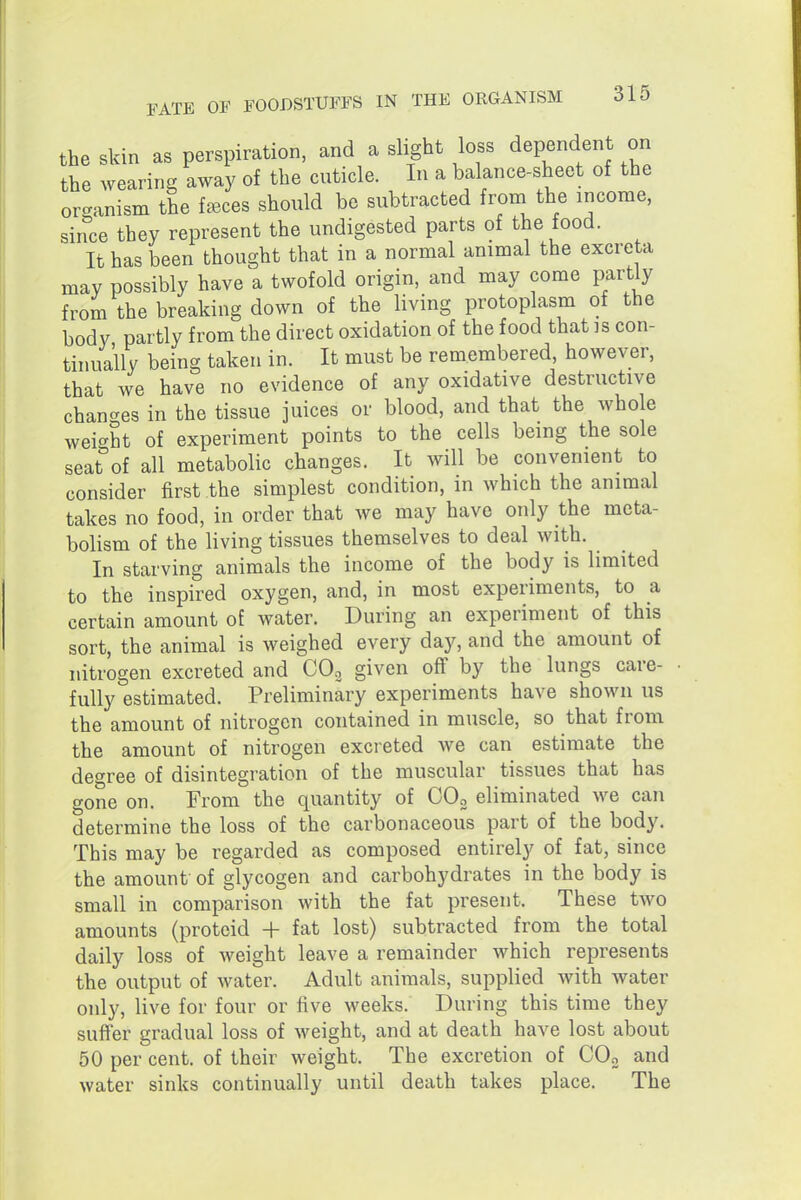 the Skin as perspiration, and a slight loss dependent on the wearing away of the cuticle. In a balance-sheet of the orc^anism the faeces should be subtracted from the income, since they represent the undigested parts of the food. It has been thought that in a normal animal the excreta may possibly have a twofold origin, and may come partly from the breaking down of the living protoplasm of the body partly from the direct oxidation of the food that is con- tinually being taken in. It must be remembered, however, that we have no evidence of any oxidative destructive chan-^es in the tissue juices or blood, and that the whole weic^ht of experiment points to the cells being the sole seat°of all metabolic changes. It will be convenient to consider first the simplest condition, in which the animal takes no food, in order that we may have only the meta- bolism of the living tissues themselves to deal with. In starving animals the income of the body is limited to the inspired oxygen, and, in most experiments, to a certain amount of water. During an experiment of this sort, the animal is weighed every day, and the amount of nitrogen excreted and COo given off by the lungs care- fully estimated. Preliminary experiments have shown us the amount of nitrogen contained in muscle, so that from the amount of nitrogen excreted we can estimate the degree of disintegration of the muscular tissues that has gone on. From the quantity of OOo eliminated we can determine the loss of the carbonaceous part of the body. This may be regarded as composed entirely of fat, since the amount of glycogen and carbohydrates in the body is small in comparison with the fat present. These two amounts (proteid + fat lost) subtracted from the total daily loss of weight leave a remainder which represents the output of water. Adult animals, supplied with water only, live for four or five weeks. During this time they suffer gradual loss of weight, and at death have lost about 50 per cent, of their weight. The excretion of COo and water sinks continually until death takes place. The