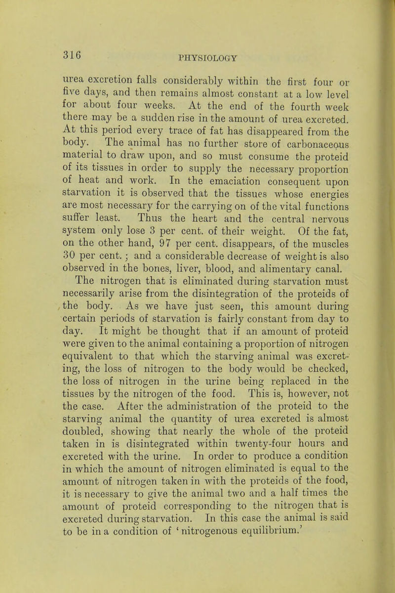 urea excretion falls considerably within the first four or five days, and then remains almost constant at a low level for about four weeks. At the end of the fourth week there may be a sudden rise in the amount of urea excreted. At this period every trace of fat has disappeared from the body. The animal has no further store of carbonaceous material to draw upon, and so must consume the proteid of its tissues in order to supply the necessary proportion of heat and work. In the emaciation consequent upon starvation it is observed that the tissues whose energies are most necessary for the carrying on of the vital functions suffer least. Thus the heart and the central nervous system only lose 3 per cent, of their weight. Of the fat, on the other hand, 97 per cent, disappears, of the muscles 30 per cent.; and a considerable decrease of weight is also observed in the bones, liver, blood, and alimentary canal. The nitrogen that is eliminated during starvation must necessarily arise from the disintegration of the proteids of the body. As we have just seen, this amount during certain periods of starvation is fairly constant from day to day. It might be thought that if an amount of proteid were given to the animal containing a proportion of nitrogen equivalent to that which the starving animal was excret- ing, the loss of nitrogen to the body would be checked, the loss of nitrogen in the urine being replaced in the tissues by the nitrogen of the food. This is, however, not the case. After the administration of the proteid to the starving animal the quantity of urea excreted is almost doubled, showing that nearly the whole of the proteid taken in is disintegrated within twenty-four hours and excreted with the urine. In order to produce a condition in which the amount of nitrogen eliminated is equal to the amount of nitrogen taken in with the proteids of the food, it is necessary to give the animal two and a half times the amount of proteid corresponding to the nitrogen that is excreted during starvation. In this case the animal is said to be in a condition of ' nitrogenous equilibrium.'