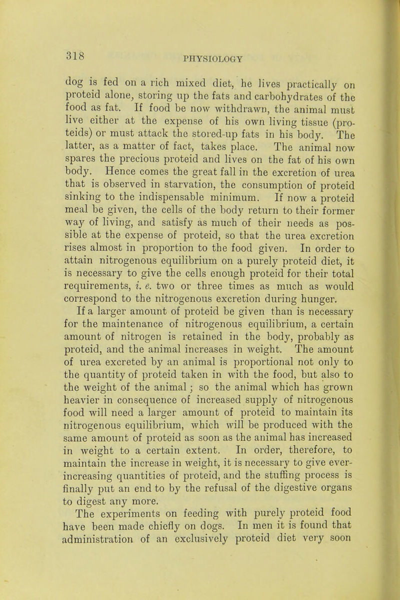 dog is fed on a rich mixed diet, he lives practically on proteid alone, storing up the fats and carbohydrates of the food as fat. If food be now withdrawn, the animal must live either at the expense of his own living tissue (pro- teids) or must attack the stored-up fats in his body. The latter, as a matter of fact, takes place. The animal now spares the precious proteid and lives on the fat of his own body. Hence comes the great fall in the excretion of urea that is observed in starvation, the consumption of proteid sinking to the indispensable minimum. If now a proteid meal be given, the cells of the body return to their former way of living, and satisfy as much of their needs as pos- sible at the expense of proteid, so that the urea excretion rises almost in proportion to the food given. In order to attain nitrogenous equilibrium on a purely proteid diet, it is necessary to give the cells enough proteid for their total requirements, i. e. two or three times as much as would correspond to the nitrogenous excretion during hunger. If a larger amount of proteid be given than is necessary for the maintenance of nitrogenous equilibrium, a certain amount of nitrogen is retained in the body, probably as proteid, and the animal increases in weight. The amount of urea excreted by an animal is proportional not only to the quantity of proteid taken in with the food, but also to the weight of the animal; so the animal which has grown heavier in consequence of increased supply of nitrogenous food will need a larger amount of proteid to maintain its nitrogenous equilibrium, which will be produced with the same amount of proteid as soon as the animal has increased in weight to a certain extent. In order, therefore, to maintain the increase in weight, it is necessary to give ever- increasing quantities of proteid, and the stuffing process is finally put an end to by the refusal of the digestive organs to digest any more. The experiments on feeding with purely proteid food have been made chiefly on dogs. In men it is found that administration of an exclusively proteid diet very soon
