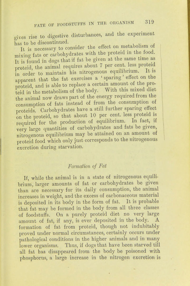 gives rise to digestive disturbances, and the experiment has to be discontinued. It is necessary to consider the effect on metabohsm of mixin- fats or carbohydrates with the proteid in the food. It is f?und in dogs that if fat be given at the same time as proteid, the animal requires about 7 per cent less proteid in order to maintain his nitrogenous equilibrium. It is apparent that the fat exercises a ' sparing' effect on the proteid, and is able to replace a certain amount of the pro- teid in the metabolism of the body. With this mixed diet the animal now draws part of the energy required from the consumption of fats instead of from the consumption of proteids Carbohydrates have a still further sparing effect on the proteid, so that about 10 per cent, less proteid is required for the production of equilibrium. In fact, if very large quantities of carbohydrates and fats be given, nitrogenous equilibrium may be attained on an amount of proteid food which only just corresponds to the nitrogenous excretion during starvation. Formation of Fat If, while the animal is in a state of nitrogenous equili- brium, larger amounts of fat or carbohydrates be given than are necessary for its daily consumption, the animal increases in weight, and the excess of carbonaceous material is deposited in its body in the form of fat. It is probable that fat may be formed in the body from all three classes of foodstuffs. On a purely proteid diet no very large amount of fat, if any, is ever deposited in the body. A formation of fat from proteid, though not indubitably proved under normal circumstances, certainly occurs under pathological conditions in the higher animals and in many lower organisms. Thus, if dogs that have been starved till all fat has disappeared from the body be poisoned with phosphorus, a large increase in the nitrogen excretion is