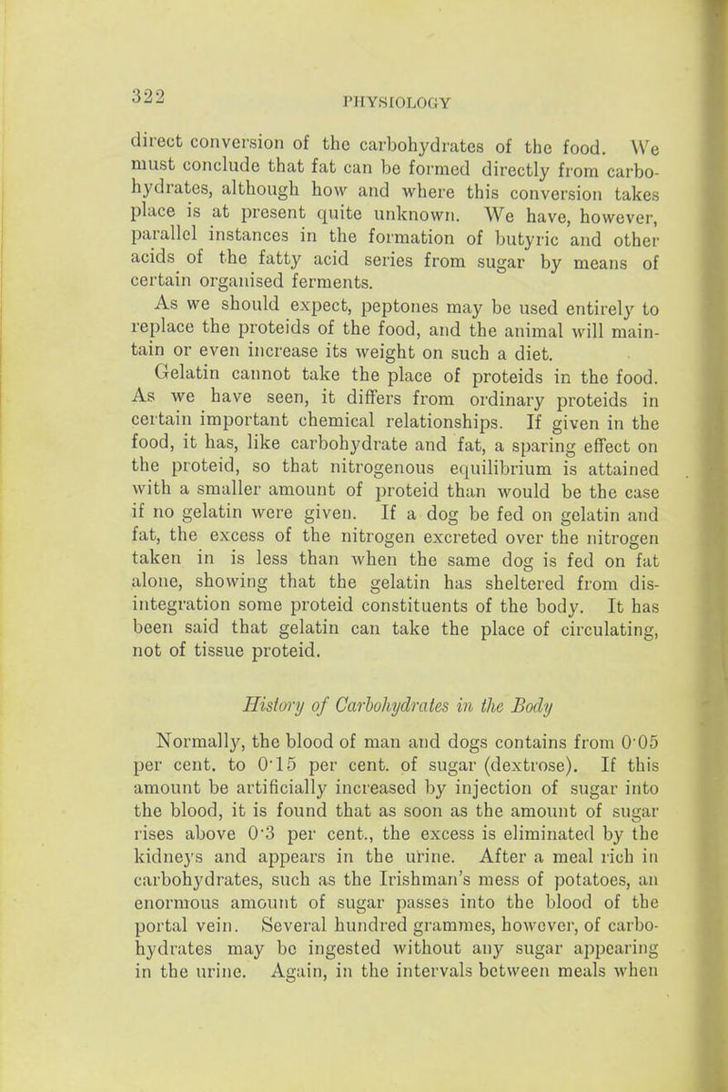 PHYSIOLOGY direct conversion of the carbohydrates of the food. We must conclude that fat can be formed directly from carbo- hydrates, although how and where this conversion takes place is at present quite unknown. We have, however, parallel instances in the formation of butyric and other acids^ of the fatty acid series from sugar by means of certain organised ferments. As we should expect, peptones may be used entirely to replace the proteids of the food, and the animal will main- tain or even increase its weight on such a diet. Gelatin cannot take the place of proteids in the food. As we have seen, it differs from ordinary proteids in certain important chemical relationships. If given in the food, it has, like carbohydrate and fat, a sparing effect on the proteid, so that nitrogenous equilibrium is attained with a smaller amount of proteid than would be the case if no gelatin were given. If a dog be fed on gelatin and fat, the excess of the nitrogen excreted over the nitrogen taken in is less than when the same dog is fed on fat alone, showing that the gelatin has sheltered from dis- integration some proteid constituents of the body. It has been said that gelatin can take the place of circulating, not of tissue proteid. History of Carbohydrates in the Body Normally, the blood of man and dogs contains from 005 per cent, to 015 per cent, of sugar (dextrose). If this amount be artificially increased by injection of sugar into the blood, it is found that as soon as the amount of sugar rises above 03 per cent., the excess is eliminated by the kidneys and appears in the urine. After a meal rich in carbohydrates, such as the Irishman's mess of potatoes, an enormous amount of sugar passes into the blood of the portal vein. Several hundred grammes, however, of carbo- hydrates may be ingested without any sugar appearing in the urine. Again, in the intervals between meals when