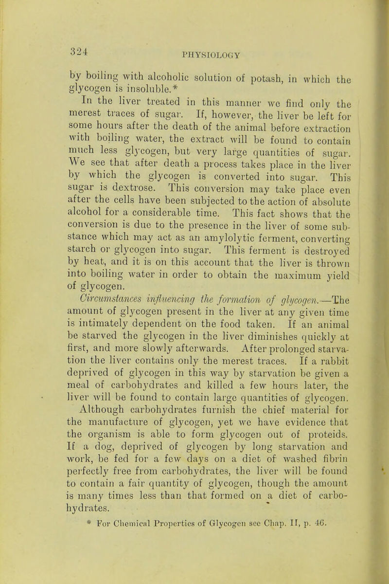 PHYSIOLOGY by boiling with alcoholic solution of potash, in which the glycogen is insohible.* In the liver treated in this manner we find only the merest ti-aces of sugar. If, however, the liver be left for some hours after the death of the animal before extraction with boiling water, the extract Avill be found to contain much less glycogen, but very large quantities of sugai-. We see that after death a process takes place in the liver by which the glycogen is converted into sugar. This sugar is dextrose. This conversion may take place even after the cells have been subjected to the action of absolute alcohol for a considerable time. This fact shows that the conversion is due to the presence in the liver of some sub- stance which may act as an amylolytic ferment, converting starch or glycogen into sugar. This ferment is destroyed by heat, and it is on this account that the liver is thrown into boiling water in order to obtain the maximum yield of glycogen. Circumstances influencing the formation of ghjcogcn.—The amount of glycogen present in the liver at any given time is intimately dependent on the food taken. If an animal be starved the glycogen in the liver diminishes quickly at first, and more slowly afterwards. After prolonged starva- tion the liver contains only the merest traces. If a rabbit deprived of glycogen in this way by starvation be given a meal of carbohydrates and killed a few hours later, the liver will be found to contain large quantities of glycogen. Although carbohydrates furnish the chief material for the manufacture of glycogen, yet we have evidence that the organism is able to form glycogen out of proteids. If a dog, deprived of glycogen by long starvation and work, be fed for a few days on a diet of washed fibrin perfectly free from carbohydrates, the liver will be found to contain a fair quantity of glycogen, though the amount is many times less than that formed on a diet of carbo- hydrates. * For Cliemiciil Properties of Glycogen see Cliai^. 11, p. 46.