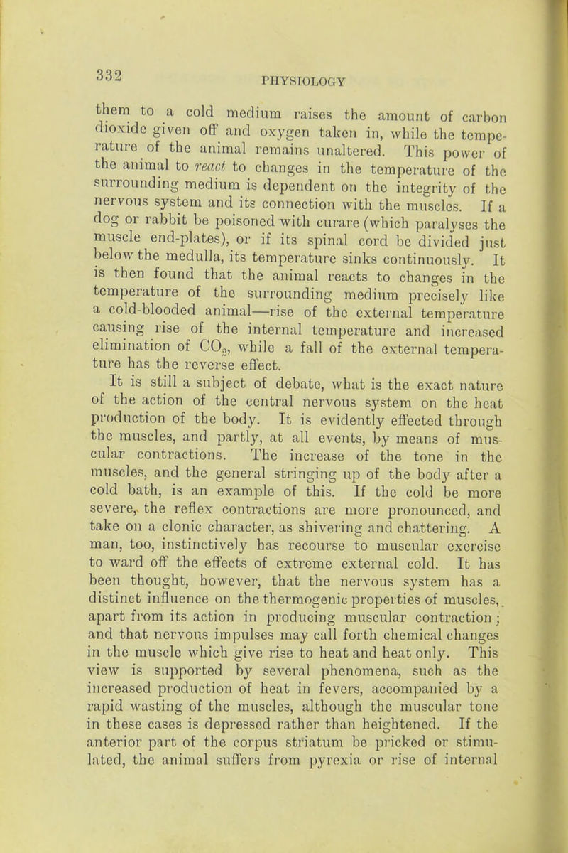 PHYSIOLOGY them to a cold medium raises the amount of carbon dioxide given off' and oxygen taken in, while the tempe- rature of the animal remains unaltered. This power of the animal to react to changes in the temperature of the surrounding medium is dependent on the integrity of the nervous system and its connection with the muscles. If a dog or rabbit be poisoned with curare (which paralyses the muscle end-plates), or if its spinal cord be divided just below the medulla, its temperature sinks continuously. It is then found that the animal reacts to changes in the temperature of the surrounding medium precisely like a cold-blooded animal—rise of the external temperature causing rise of the internal temperature and increased elimination of COo, while a fall of the external tempera- ture has the reverse effect. It is still a subject of debate, what is the exact nature of the action of the central nervous system on the heat production of the body. It is evidently effected through the muscles, and partly, at all events, by means of mus- cular contractions. The increase of the tone in the muscles, and the general stringing up of the body after a cold bath, is an example of this. If the cold be more severe,, the reflex contractions are more pronounced, and take on a clonic character, as shivering and chattering. A man, too, instinctively has recourse to muscular exercise to ward off the effects of extreme external cold. It has been thought, however, that the nervous system has a distinct influence on the thermogenic properties of muscles,, apart from its action in producing muscular contraction ; and that nervous impulses may call forth chemical changes in the muscle which give rise to heat and heat only. This view is supported by several phenomena, such as the increased production of heat in fevers, accompanied by a rapid wasting of the muscles, although the muscular tone in these cases is depressed rather than heightened. If the anterior part of the corpus striatum be pricked or stimu- lated, the animal suffers from pyrexia or rise of internal