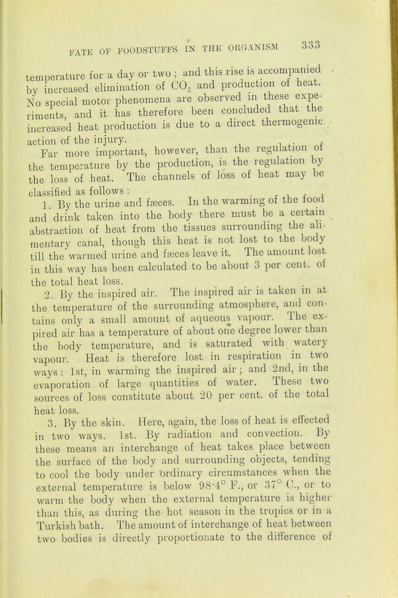 temperature for a day or two ; and this rise is accompanied ■ by increased elimination of COo and production of heat. No special motor phenomena are observed in these expe- riments, and it has therefore been concluded that the increased heat production is due to a direct thermogenic action of the injury. w Far more important, however, than the regulation of the temperature by the production, is the regulation by the loss of heat. The channels of loss of heat may be classified as follows: . r -u r j 1 By the urine and faeces. In the warming of the food and drink taken into the body there must be a certain abstraction of heat from the tissues surrounding the ali- mentary canal, though this heat is not lost to the body till the warmed urine and f»ces leave it. The amount lost in this way has been calculated to be about 3 per cent, of the total heat loss. 2. By the inspired air. The inspired air is taken in at the temperature of the surrounding atmosphere, and con- tains only a small amount of aqueous vapour. The ex- pired air has a temperature of about one degree lower than the body temperature, and is saturated with watery vapour. Heat is therefore lost in respiration in two ways: 1st, in warming the inspired air; and 2nd, in the evaporation of large quantities of water. These two sources of loss consdtute about 20 per cent, of the total heat loss. 3, By the skin. Here, again, the loss of heat is effected in two ways. 1st. By radiation and convection. By these means an interchange of heat takes place between the surface of the body and surrounding objects, tending to cool the body under t)rdinary circumstances when the external temperature is below 98-4° F., or 37° C, or to warm the body when the external temperature is higher than this, as during the hot season in the tropics or in a Turkish bath. The amount of interchange of heat between two bodies is directly proportionate to the difference of