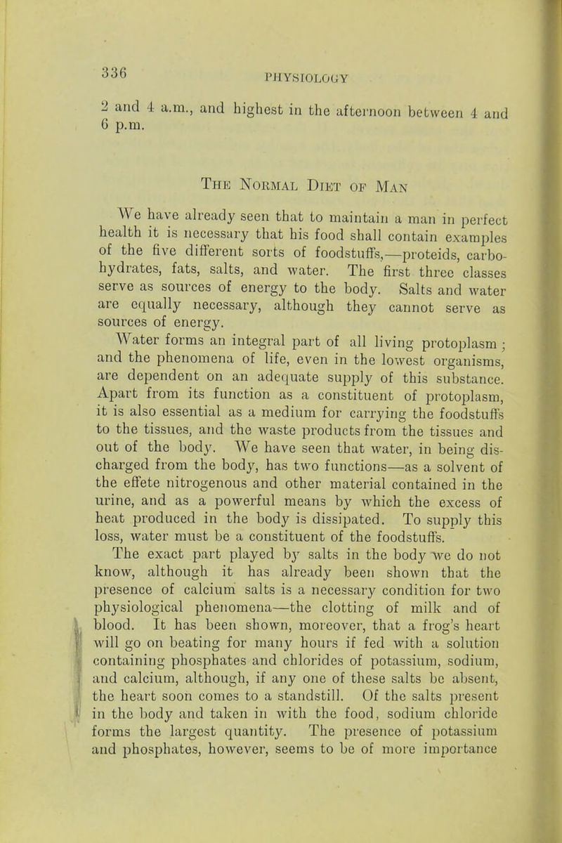 '5'3D PHYSIOLOGY 2 and 4 a.m., and highest in the afternoon between 4 and 6 p.m. The Normal Diet of Man We have already seen that to maintain a man in perfect health it is necessary that his food shall contain examjiles of the five different sorts of foodstuflf's,—proteids, carbo- hydrates, fats, salts, and water. The first three classes serve as sources of energy to the body. Salts and water are equally necessary, although they cannot serve as sources of energy. Water forms an integral part of all living protoplasm ; and the phenomena of life, even in the lowest organisms, are dependent on an adequate supply of this substance. Apart from its function as a constituent of protoplasm, it is also essential as a medium for carrying the foodstuffs to the tissues, and the waste products from the tissues and out of the body. We have seen that water, in being dis- charged from the body, has two functions—as a solvent of the effete nitrogenous and other material contained in the urine, and as a powerful means by which the excess of heat produced in the body is dissipated. To supply this loss, water must be a constituent of the foodstuffs. The exact part played hy salts in the body we do not know, although it has already been shown that the presence of calcium salts is a necessary condition for two physiological phenomena—the clotting of milk and of blood. It has been shown, moreover, that a frog's heart will go on beating for many hours if fed Avith a solution containing phosphates and chlorides of potassium, sodium, and calcium, although, if any one of these salts be absent, the heart soon comes to a standstill. Of the salts present in the body and taken in with the food, sodium chloride forms the largest quantity. The presence of i)otassium and phosphates, however, seems to be of more importance