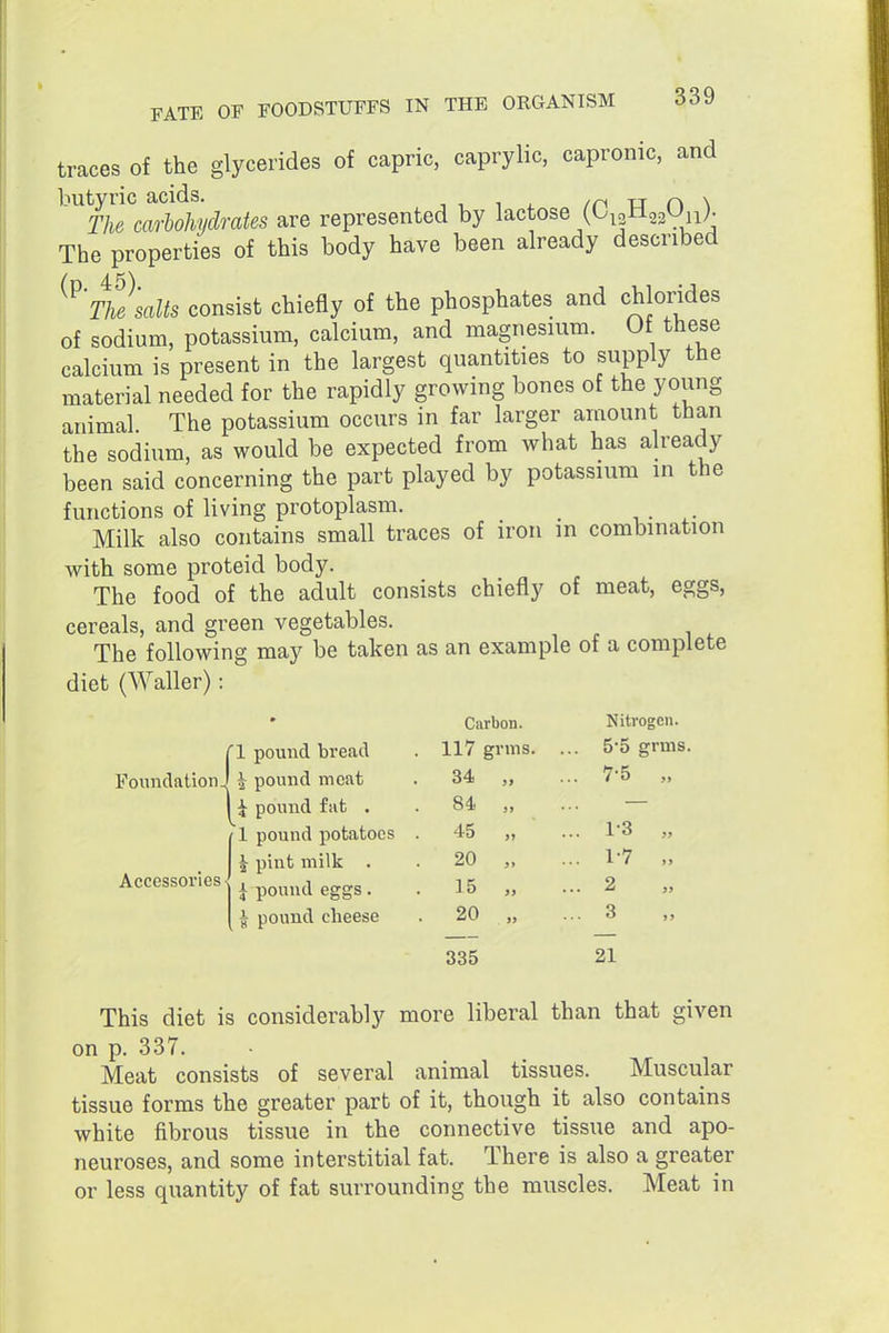 traces of the glycerides of capric, caprylic, capronic, and ^^^mmlohidrates are represented by lactose (OpHgsOii). The properties of this body have been already described ^^'m'salts consist chiefly of the phosphates and chlorides of sodium, potassium, calcium, and magnesuim. Of these calcium is present in the largest quantities to supply the material needed for the rapidly growing bones of the young animal The potassium occurs in far larger amount than the sodium, as would be expected from what has already been said concerning the part played by potassium in the functions of living protoplasm. Milk also contains small traces of iron in combination with some proteid body. The food of the adult consists chiefly of meat, eggs, cereals, and green vegetables. The following may be taken as an example of a complete diet (Waller): ri pound bread Foundation I \ pound meat I i pound fat . 1 pound potatoes ^ pint milk . J pound eggs, I pound cheese Accessories ■ Carbon. Nitrogen. 117 grms. . 55 grms . 34 „ .. 7-5 „ . 84 „ . 45 „ .. 1-3 „ 20 „ .. 1-7 „ . 15 „ .. 2 . 20 „ .. 3 335 21 This diet is considerably more liberal than that given on p. 337. Meat consists of several animal tissues. Muscular tissue forms the greater part of it, though it also contains white fibrous tissue in the connective tissue and apo- neuroses, and some interstitial fat. There is also a greater or less quantity of fat surrounding the muscles. Meat in