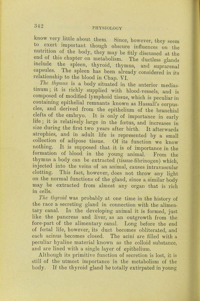 PHYSIOLOGY know very little about them. Since, however, they seem to exert important though obscure influences on the nutrition of the body, they may be fitly discussed at the end of this chapter on metabolism. The ductless glands include the spleen, thyroid, thymus, and suprarenal capsules. The spleen has been already considered in its relationship to the blood in Chap. VI. _ The thymus is a body situated in the anterior medias- tinum; it is richly supplied with blood-vessels, and is composed of modified lymphoid tissue, which is peculiar in containing epithelial remnants known as Hassall's corpus- cles, and derived from the epithelium of the branchial clefts of the embryo. It is only of importance in early life; it is relatively large in the foetus, and increases in size during the first two years after birth. It afterwards atrophies, and in adult life is represented by a small collection of adipose tissue. Of its function we know nothing. It is supposed that it is of importance in the formation of blood in the young animal. From the thymus a body can be extracted (tissue-fibrinogen) which, injected into the veins of an animal, causes intravascular clotting. This fact, however, does not throw any light on the normal functions of the gland, since a similar body may be extracted from almost any organ that is rich in cells. The thyroid was probably at one time in the history of the race a secreting gland in connection with the alimen- tary canal. In the developing animal it is formed, just like the pancreas and liver, as an outgrowth from the fore-part of the alimentary canal. Long before the end of foetal life, however, its duct becomes obliterated, and each acinus becomes closed. The acini are filled with a peculiar hyaline material known as the colloid substance, and are lined Avith a single layer of epithelium. Although its primitive function of secretion is lost, it is still of the utmost importance in the metabolism of the body. If the thyroid gland be totally extirpated in young
