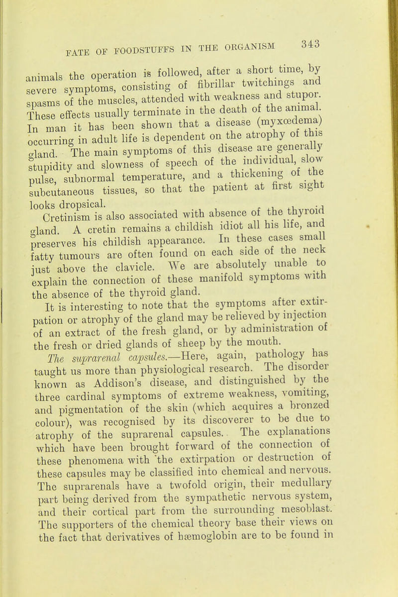 animals the operation is followed, after a short time, by se^re symptoms, consisting of fibrillar twitchings and spasms of the muscles, attended with weakness and stupor. ThesTeffects usually terminate in the death o the ammal In man it has been shown that a disease (myxa^dema) occurring in adult life is dependent on the atrophy of this aland The main symptoms of this disease are generally stupidity and slowness of speech of the individual slow pulse, subnormal temperature, and a thickening of the subcutaneous tissues, so that the patient at first sight looks dropsical. .i,,,^^^^ Cretinism is also associated with absence of the thyroirt aland A cretin remains a childish idiot all his hfe, and preserves his childish appearance. In these cases sma l fatty tumours are often found on each side of the neck iust above the clavicle. We are absolutely unable to explain the connection of these manifold symptoms with the absence of the thyroid gland. It is interesting to note that the symptoms after extir- pation or atrophy of the gland may be relieved by injection of an extract of the fresh gland, or by administration ot the fresh or dried glands of sheep by the mouth. The sup-arenal capsules.—Rqvq, again, pathology has taught us more than physiological research. The disorder known as Addison's disease, and distinguished by the three cardinal symptoms of extreme weakness, vomiting, and pigmentation of the skin (which acquires a bronzed colour), was recognised by its discoverer to be due to atrophy of the suprarenal capsules.. The explanations which have been brought forward of the connection of these phenomena with the extirpation or destruction of these capsules may be classified into chemical and nervous. The suprarenals have a twofold origin, their medullary part being derived from the sympathetic nervous system, and their cortical part from the surrounding mesoblast. The supporters of the chemical theory base their views on the fact that derivatives of haemoglobin are to be found in