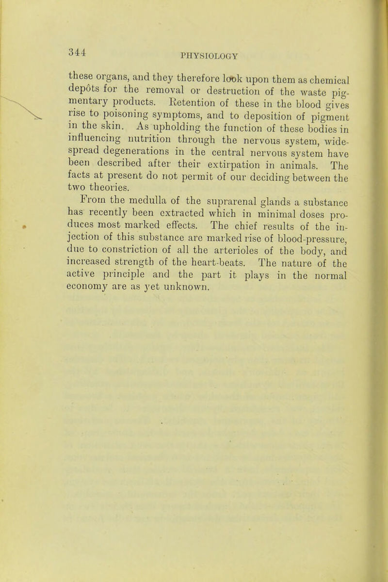 PHYSIOLOGY these organs, and they therefore look upon them as chemical depots for the removal or destruction of the waste pig- mentary products. Retention of these in the blood gives rise to poisoning symptoms, and to deposition of pigment in the skin. As upholding the function of these bodies in influencing nutrition through the nervous system, wide- spread degenerations in the central nervous system have been described after their extirpation in animals. The facts at present do not permit of our deciding between the two theories. From the medulla of the suprarenal glands a substance has recently been extracted which in minimal doses pro- duces most marked effects. The chief results of the in- jection of this substance are marked rise of blood-pressure, due to constriction of all the arterioles of the body, and increased strength of the heart-beats. The nature of the active principle and the part it plays in the normal economy are as yet unknown.