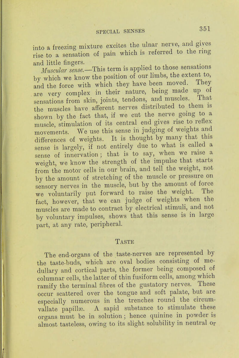 into a freezing mixture excites the ulnar nerve, and gives rise to a sensation of pain which is referred to the ring and little fingers. ^ Muscular sense.—Thh terra is applied to those sensations by which we know the position of our limbs, the exteiit to, and the force with which they have been moved. Ihey are very complex in their nature, being made up of sensations from sldn, joints, tendons, and muscles. That the muscles have afferent nerves distributed to them is shown by the fact that, if we cut the nerve going to a muscle, stimulation of its central end gives rise to reflex movements. We use this sense in judging of weights and differences of weights. It is thought by many that this sense is largely, if not entirely due to what is called a sense of innervation; that is to say, when we raise a weight, we know the strength of the impulse that starts from the motor cells in our brain, and tell the weight, not by the amount of stretching of the muscle or pressure on sensory nerves in the muscle, but by the amount of force we voluntarily put forward to raise the weight. The fact, however, that we can judge of weights when the muscles are made to contract by electrical stimuli, and not by voluntary impulses, shows that this sense is in large part, at any rate, peripheral. Taste The end-organs of the taste-nerves are represented by the taste-buds, which are oval bodies consisting of me- dullary and cortical parts, the former being composed of columnar cells, the latter of thin fusiform cells, among which ramify the terminal fibres of the gustatory nerves. These occur scattered over the tongue and soft palate, but are especially numerous in the trenches round the circum- vallate papilla. A sapid substance to stimulate these organs must be in solution; hence quinine in powder is almost tasteless, owing to its slight solubility in neutral or