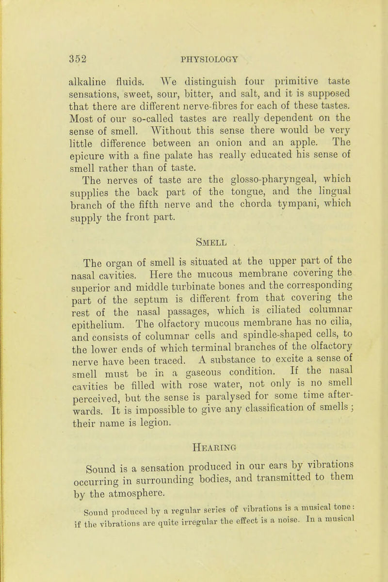 alkaline fluids. We distinguish four primitive taste sensations, sweet, sour, bitter, and salt, and it is supposed that there are diff'erent nerve-fibres for each of these tastes. Most of our so-called tastes are really dependent on the sense of smell. Without this sense there would be very little difference between an onion and an apple. The epicure with a fine palate has really educated his sense of smell rather than of taste. The nerves of taste are the glosso-pharyngeal, which supplies the back part of the tongue, and the lingual branch of the fifth nerve and the chorda tympani, Avhich supply the front part. Smell . The organ of smell is situated at the upper part of the nasal cavities. Here the mucous membrane covering the superior and middle turbinate bones and the corresponding part of the septum is different from that covering the rest of the nasal passages, which is ciliated columnar epithelium. The olfactory mucous membrane has no cilia, and consists of columnar cells and spindle-shaped cells, to the lower ends of which terminal branches of the olfactory nerve have been traced. A substance to excite a sense of smell must be in a gaseous condition. If the nasal cavities be filled with rose water, not only is no smell perceived, but the sense is paralysed for some time after- wards. It is impossible to give any classification of smells; their name is legion. Hearing Sound is a sensation produced in our ears by vibrations occurring in surrounding bodies, and transmitted to them by the atmosphere. Soimd produced by a regular series of vibrations is a ninsical tone: if the vibrations are quite irregular the effect is a noise. In a musical