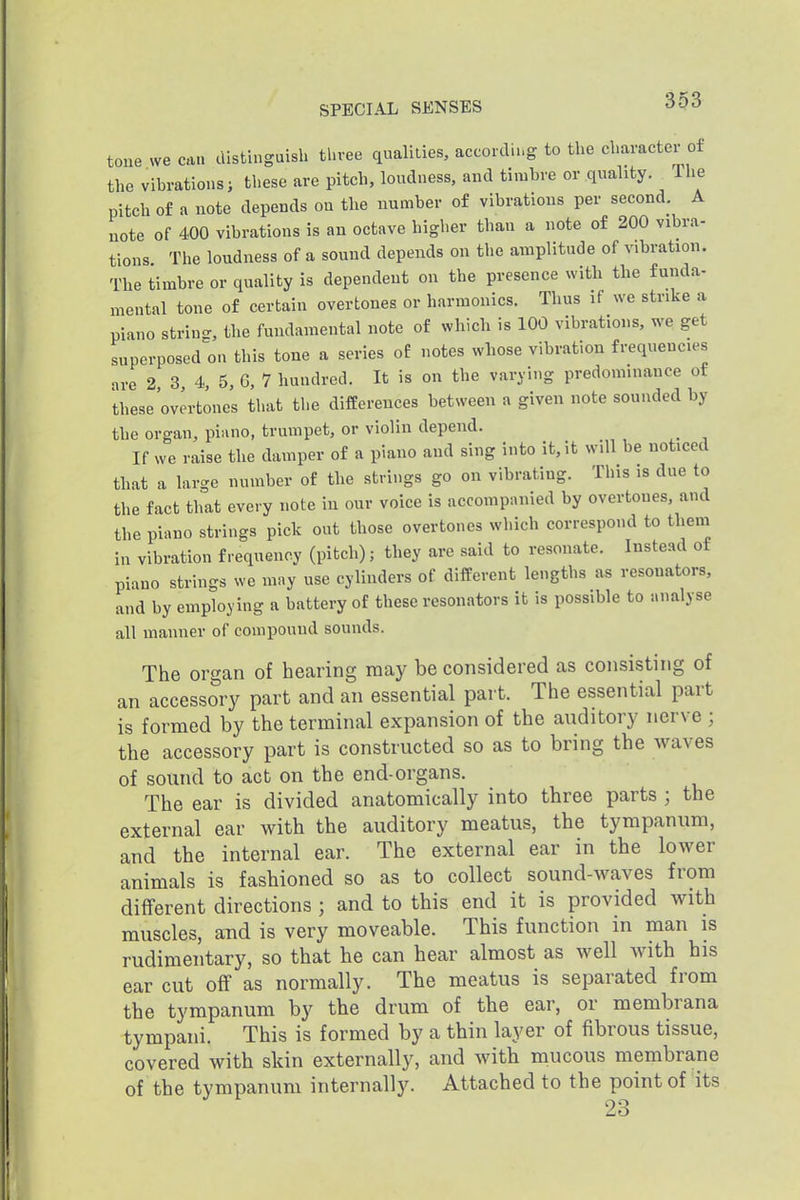 toue we can cUstiuguish three qualities, according to the character of the vibrationsi these are pitch, loudness, and timbre or quality.^ Tlie pitch of a note depends on tlie number of vibrations per second. A note of 400 vibrations is an octave higher than a note of 200 vibra- tions The loudness of a sound depends on the amplitude of vibration. The timbre or quality is dependent on the presence with the funda- mental tone of certain overtones or harmonics. Thus if we strike a piano string, the fundamental note of which is 100 vibrations, we get superposed on this tone a series of notes wliose vibration frequences are 2, 3, 4, 5, 6, 7 hundred. It is on the varying predominance of these overtones that the differences between a given note sounded by the organ, piano, trumpet, or violin depend. _ If we raise the damper of a piano and sing into it, it will be noticed that a large number of the strings go on vibrating. This is due to the fact that every note in our voice is accompiuiied by overtones, and the piano strings pick out those overtones which correspond to them in vibration frequency (pitch); they are said to resonate. Instead of piano strings we mny use cylinders of different lengths as resonators, and by employing a battery of these resonators it is possible to analyse all manner of compound sounds. The organ of hearing may be considered as consisting of an accessory part and an essential part. The essential part is formed by the terminal expansion of the auditory nerve ; the accessory part is constructed so as to bring the waves of sound to act on the end-organs. The ear is divided anatomically into three parts ; the external ear with the auditory meatus, the tympanum, and the internal ear. The external ear in the lower animals is fashioned so as to collect sound-waves from different directions; and to this end it is provided with muscles, and is very moveable. This function in man is rudimentary, so that he can bear almost as well Avith his ear cut off as normally. The meatus is separated from the tympanum by the drum of the ear, or membrana tympani. This is formed by a thin layer of fibrous tissue, covered with skin externally, and with mucous membrane of the tympanum internally. Attached to the point of its 23