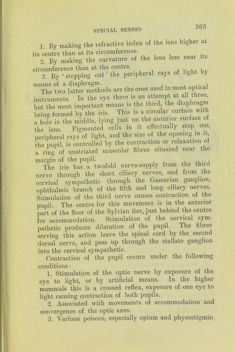 1. By making the refractive index of the lens higher at its centre than at its circumference. 2 By making the curvature of the lens less near its circumference than at the centre. 3. By ' stopping out' the peripheral rays of light by means of a diaphragm. . ^.^nVal The two latter methods are the ones used in most optical instruments. In the eye there is an attempt at all three^ but the most important means is the third the diaphragm being formed by the iris. This is a circular curtain with a hole in the middle, lying just on the anterior surface o the lens Pigmented cells in it effectually stop out peripheral rays of light, and the size of the opening in it the pupil, is controlled by the contraction or relaxation of a ring of unstriated muscular fibres situated near the margin of the pupil. .u- a The iris has a twofold nerve-supply from the third nerve through the short ciliary nerves, and from the cervical sympathetic through the Gasserian ganglion, ophthalmic branch of the fifth and long ciliary nerves. Stimulation of the third nerve causes contraction of the pupil The centre for this movement is in the anterior part of the floor of the Sylvian iter, just behind the centre for accommodation. Stimulation of the cervical sym- pathetic produces dilatation of the pupil The fibres serving this action leave the spinal cord by the second dorsal nerve, and pass up through the stellate ganglion into the cervical sympathetic. Contraction of the pupil occurs under the following conditions:  • 1. Stimulation of the optic nerve by exposure of the eye to light, or by artificial means. In the higher mammals this is a crossed reflex, exposure of one eye to light causing contraction of both pupils. 2. Associated with movements of accommodation and convergence of the optic axes, 3. Various poisons, especially opium and physostigmin.
