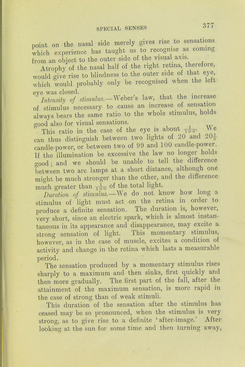 noint on the nasal side merely gives rise to sensations which experience has taught us to recognise as coming from an object to the outer side of the visual axis Atrophy of the nasal half of the right retina, therefore, would give rise to blindness to the outer side of that eye, which would probably only be recognised when the left eve was closed. Intensity of stimidus.-Wehev's law, that the increase of stimulus necessary to cause an increase of sensation always bears the same ratio to the whole stimulus, holds good also for visual sensations. This ratio in the case of the eye is about y^^. We can thus distinguish between two lights of 20 and 20^ candle-power, or between two of 99 and 100 candle-power. If the illumination be excessive the law no longer holds cTood; and we should be unable to tell the difference between two arc lamps at a short distance, although one might be much stronger than the other, and the difierence much greater than -5^, of the total light. Duration of stimulus.—^Ye do not know how long a stimulus of light must act on the retina in order to produce a definite sensation. The duration is, however, very short, since an electric spark, which is almost instan- taneous in its appearance and disappearance, may excite a strong sensation of light. This momentary stimulus, however, as in the case of muscle, excites a condition of activity and change in the retina which lasts a measurable period. The sensation produced by a momentary stimulus rises sharply to a maximum and then sinks, first quickly and then m.ore gradually. The first part of the fall, after the attainment of the maximum sensation, is more rapid in the case of strong than of weak stimuli. This duration of the sensation after the stimulus has ceased may be so pronounced, when the stimulus is very strong, as to give rise to a definite 'after-image.' After looking at the sun for some time and then turning away.