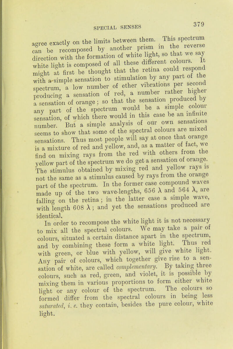 agree exactly on the limits between them, TUs spectvum .or, 1.P rpoomDOsed by another prism in the reveise d ection w th tC formation of white light, so that we say wh te Hght is composed of all these different colours. It ^^ht Tt first be thought that the retina could respond with arsimple sensation to stimulation by any part of the Tpectrum. a low number of ether vibrations per secoiid producing a sensation of red, a number rather highe Tsensation of orange; so that the sensation P-d-ed any part of the spectrum would be a simple coloiu sensation, of which there would in this case be an infimte number. But a simple analysis of our own sensations seems to show that some of the spectral colours are mixed sensations. Thus most people will say at once that orange is a mixture of red and yellow, and, as a matter of fact, we find on mixing rays from the red with others from the yellow part of the spectrum we do get a sensation of orange. The stimulus obtained by mixing red and yellow rays is not the same as a stimulus caused by rays from the orange part of the spectrum. In the former case compound waves made up of the two wave-lengths, 656 X and 564 X, are falling on the retina; in the latter case a simple wave, with length 608 X; and yet the sensations produced are identical. In order to recompose the white light it is not necessai^ to mix all the spectral colours. We may take a pair of colours, situated a certain distance apart in the spectrum and by combining these form a white hght. Thus i^d with green, or blue with yellow, will give white light. Any pair of colours, which together give rise to a sen- sation of white, are called complementary. By taking three colours, such as red, green, and violet, it is possible by mixing them in various proportions to form either white light or any colour of the spectrum. The colours so fol-med differ from the spectral colours in being less saturated, i. e. they contain, besides the pure colour, white