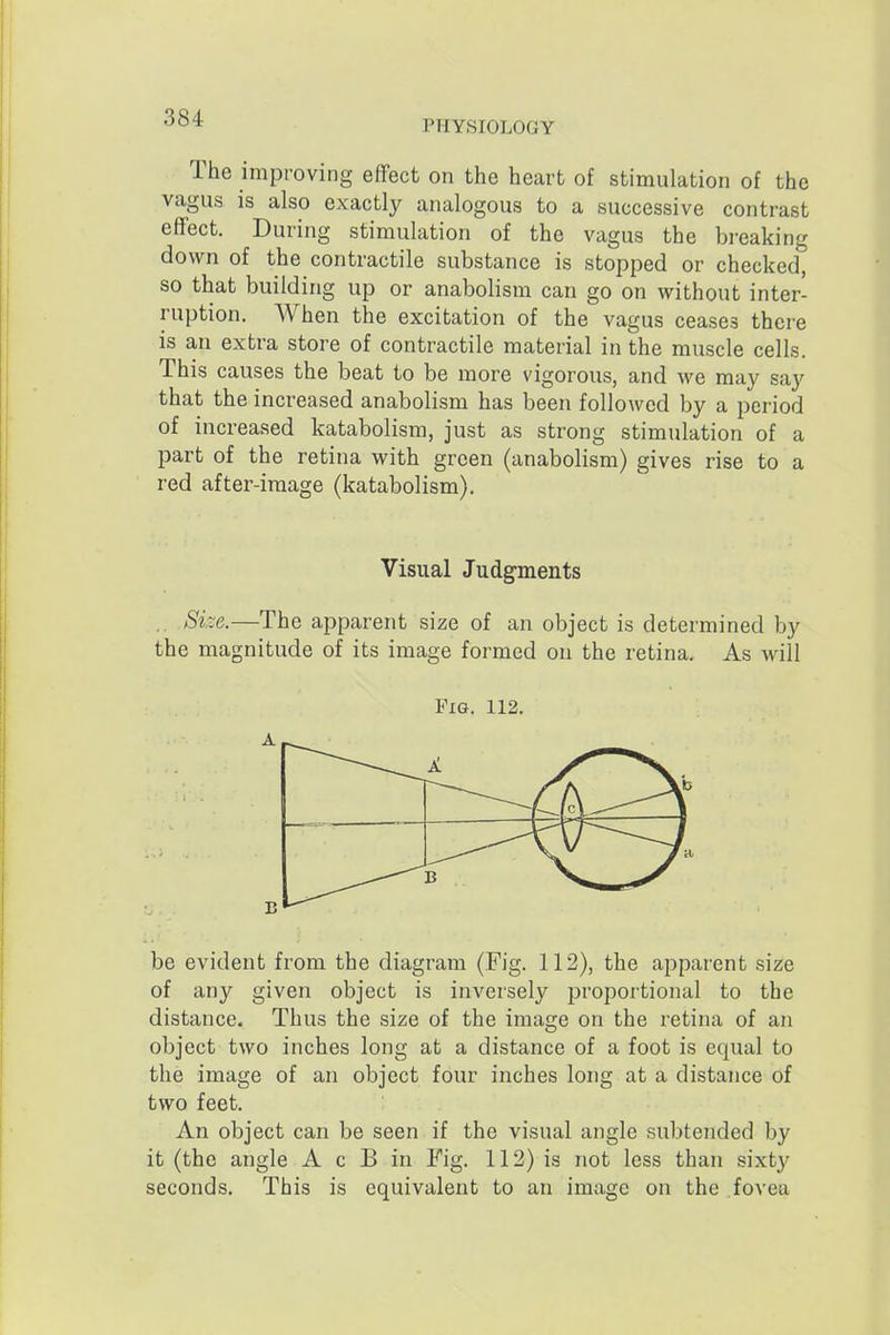 PHYSIOLOGY The improving effect on the heart of stimulation of the vagus is also exactly analogous to a successive contrast effect. During stimulation of the vagus the breaking down of the contractile substance is stopped or checked, so that building up or anabolism can go on without inter- ruption. When the excitation of the vagus ceases there is an extra store of contractile material in the muscle cells. This causes the beat to be more vigorous, and we may say that the increased anabolism has been followed by a period of increased katabolism, just as strong stimulation of a part of the retina with green (anabolism) gives rise to a red after-image (katabolism). Visual Judgments ., Size.—The apparent size of an object is determined by the magnitude of its image formed on the retina. As will Fig. 112. be evident from the diagram (Fig. 112), the apparent size of any given object is inversely proportional to the distance. Thus the size of the image on the retina of an object two inches long at a distance of a foot is equal to the image of an object four inches long at a distance of two feet. An object can be seen if the visual angle subtended by it (the angle A c B in Fig. 112) is not less than sixty seconds. This is equivalent to an image on the fovea