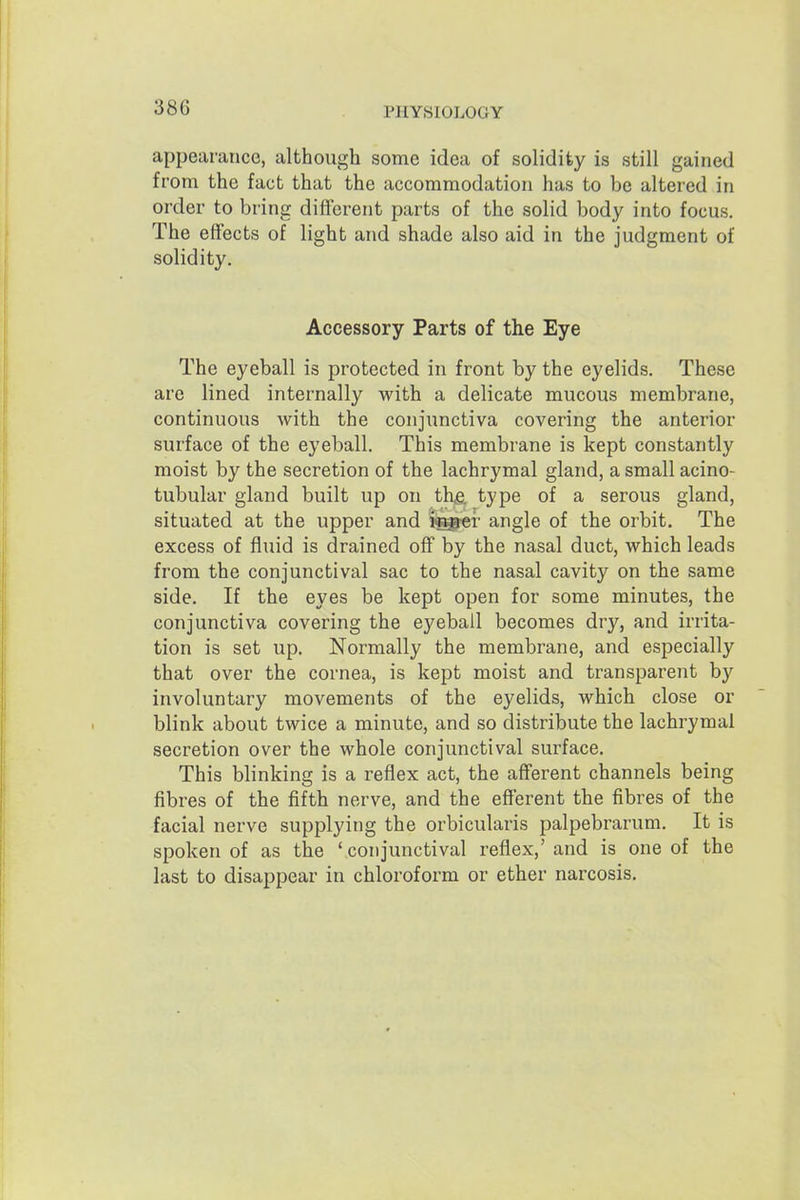 appearance, although some idea of solidity is still gained from the fact that the accommodation has to be altered in order to bring different parts of the solid body into focus. The effects of light and shade also aid in the judgment of solidity. Accessory Parts of the Eye The eyeball is protected in front by the eyelids. These are lined internally with a delicate mucous membrane, continuous with the conjunctiva covering the anterior surface of the eyeball. This membrane is kept constantly moist by the secretion of the lachrymal gland, a small acino- tubular gland built up on thfe type of a serous gland, situated at the upper and i^«r angle of the orbit. The excess of fluid is drained off by the nasal duct, which leads from the conjunctival sac to the nasal cavity on the same side. If the eyes be kept open for some minutes, the conjunctiva covering the eyeball becomes dry, and irrita- tion is set up. Normally the membrane, and especially that over the cornea, is kept moist and transparent b}' involuntary movements of the eyelids, which close or blink about twice a minute, and so distribute the lachrymal secretion over the whole conjunctival surface. This blinking is a reflex act, the afferent channels being fibres of the fifth nerve, and the efferent the fibres of the facial nerve supplying the orbicularis palpebrarum. It is spoken of as the 'conjunctival reflex,' and is one of the last to disappear in chloroform or ether narcosis.